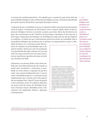 . 121
(...) as
precondições
biológicas não
produzem, por
si mesmas, os
comportamentos
sexuais, a
identidade de
gênero ou a
orientação sexual.
Elas formam
um conjunto de
potencialidades
que só adquirem
sentido e eficácia
por meio da
socialização e do
aprendizado das
regras culturais.
ou mesmo das transformações físicas. Isto significa que o conceito de corpo inclui, além das
potencialidades biológicas, todas as dimensões psicológicas, sociais e culturais do aprendizado
pelo qual as pessoas desenvolvem a percepção da própria vivência.
A suposição de que a sexualidade se ancora no organismo reflete uma persistente preocupação
social de explicar os fenômenos da vida humana como se fossem simples efeitos de forças e
processos biológicos internos ou inerentes à espécie, quer dizer, efeitos dos hormônios, dos
genes, dos cromossomos ou dos “instintos” de preservação e reprodução. É claro que não se
pode negar a importância da fisiologia e da morfologia do corpo, pois são elas que dispõem
as condições e os limites do que é materialmente possível em termos de sexualidade. Mas as
precondições biológicas não produzem, por si mesmas, os comportamentos sexuais, a iden-
tidade de gênero ou a orientação sexual. Elas for-
mam um conjunto de potencialidades que só ad-
quirem sentido e eficácia por meio da socialização
e do aprendizado das regras culturais. Por isso, não
existe um corpo universal, mas sim corpos marca-
dos por experiências específicas de classe, de etnia/
raça, de gênero, de idade.
Chamamos a sua atenção, desde o início desta uni-
dade, para uma idéia poderosa que diz respeito ao
modo como concebemos e vivenciamos a sexua-
lidade em nossa cultura: a suposição de que deva
existir uma conexão fundamental entre o sexo do
corpo, a identidade de gênero e a orientação sexual.
Argumentamos que a conexão entre estes aspectos
não tem qualquer base “natural”, já que ela própria
é uma construção social. Na seqüência, falaremos
um pouco mais das noções de identidade de gê-
nero, orientação sexual e identidade sexual, e dis-
cutiremos seus significados, história e aplicações
contemporâneas.
A sexualidade é um aspecto central do ser
humano ao longo da sua vida e engloba sexo,
identidade e papel de gênero, orientação sexual,
erotismo, prazer, intimidade e reprodução. A
sexualidade é vivida e expressada em pen-
samentos, fantasias, desejos, crenças, atitudes,
valores, comportamentos, práticas, papéis e
relacionamentos. A sexualidade pode envolver
todas estas dimensões, mas nem sempre todas
são vivenciadas ou expressas. A sexualidade é
influenciada por uma interação de fatores de
ordem biológica, psicológica, social, econômica,
política, cultural, ética, legal, histórica, religiosa
e espiritual (Fonte: Organização Mundial
da Saúde, Elaborando Definições de Saúde
Sexual).2
2. Dica de música: uma visão da sexualidade como energia natural pode ser observada na canção “O que será (à flor da pele)”, de Chico Buarque. Link:
http://www.mpbnet.com.br/musicos/chico.buarque/letras/o_que_sera_pele.htm
 