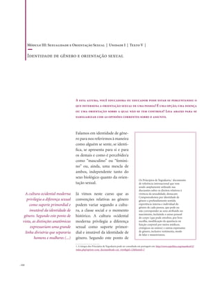 . 122
Falamos em identidade de gêne-
ro para nos referirmos à maneira
como alguém se sente, se identi-
fica, se apresenta para si e para
os demais e como é percebido/a
como “masculino” ou “femini-
no” ou, ainda, uma mescla de
ambos, independente tanto do
sexo biológico quanto da orien-
tação sexual.
Já vimos neste curso que as
convenções relativas ao gênero
podem variar segundo a cultu-
ra, a classe social e o momento
histórico. A cultura ocidental
moderna privilegia a diferença
sexual como suporte primor-
dial e imutável da identidade de
gênero. Segundo este ponto de
A esta altura, você educadora ou educador pode estar se perguntando: o
que determina a orientação sexual de uma pessoa? É uma opção, uma doença
ou uma orientação sobre a qual não se tem controle? Leia abaixo para se
familiarizar com as opiniões correntes sobre o assunto.
A cultura ocidental moderna
privilegia a diferença sexual
como suporte primordial e
imutável da identidade de
gênero. Segundo este ponto de
vista, as distinções anatômicas
expressariam uma grande
linha divisória que separaria
homens e mulheres (...)
Os Princípios de Yogyakarta,1
documento
de referência internacional que vem
sendo amplamente utilizado nas
discussões sobre os direitos relativos à
vivência da sexualidade, destacam:
Compreendemos por identidade de
gênero a profundamente sentida
experiência interna e individual do
gênero de cada pessoa, que pode ou
não corresponder ao sexo atribuído no
nascimento, incluindo o senso pessoal
do corpo (que pode envolver, por livre
escolha, modificação da aparência ou
função corporal por meios médicos,
cirúrgicos ou outros) e outras expressões
de gênero, inclusive vestimenta, modo
de falar e maneirismos.
1. A íntegra dos Princípios de Yogyakarta pode ser consultada em português em: http://www.sxpolitics.org/mambo452/
index.php?option=com_docman&task=cat_view&gid=12&Itemid=2
Módulo III: Sexualidade e Orientação Sexual | Unidade I | Texto V |
Identidade de gênero e orientação sexual
 