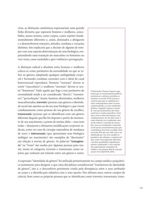 . 123
vista, as distinções anatômicas expressariam uma grande
linha divisória que separaria homens e mulheres, conce-
bidos, nesses termos, como corpos, como sujeitos funda-
mentalmente diferentes e, assim, destinados a abrigarem
e a desenvolverem emoções, atitudes, condutas e vocações
distintas. Isto explicaria que a decisão de alguém de rom-
per com essa suposta determinação do sexo biológico, em-
preendendo uma transição do masculino ao feminino ou
vice-versa, cause escândalo e gere violência e perseguição.
A distinção radical e absoluta entre homens e mulheres
coloca-se como parâmetro da normalidade no que se re-
fere ao gênero, adaptando qualquer ambigüidade corpo-
ral e formando condutas coerentes com o ideal do casal
heterossexual reprodutor. Homens “normais” devem se
sentir “masculinos”, e mulheres “normais” devem se sen-
tir “femininas”. Tudo aquilo que foge a esse parâmetro de
normalidade tende a ser considerado “desvio”, “transtor-
no”, “perturbação”. Assim, homens afeminados, mulheres
masculinizadas, travestis (pessoas cujo gênero e identida-
de social são opostos ao do seu sexo biológico e que vivem
cotidianamente como pessoas do seu gênero de escolha),
transexuais (pessoas que se identificam com um gênero
diferente daquele que lhe foi imposto a partir do momen-
to de seu nascimento, a ponto de muitas delas – mas nem
todas – desejarem e efetuarem modificações corporais ra-
dicais, como no caso da cirurgia reparadora de mudança
de sexo) e intersexuais (que apresentam sexo biológico
ambíguo no nascimento) são exemplos de “desviantes”
em relação à norma de gênero. As palavras “transgêne-
ro” ou “trans” são usadas por algumas pessoas para reu-
nir, numa só categoria, travestis e transexuais como su-
jeitos que realizam um trânsito entre um gênero e outro.
A expressão“identidade de gênero”foi utilizada primeiramente no campo médico-psiquiátri-
co justamente para designar o que estas disciplinas consideravam “transtornos de identidade
de gênero”, isto é, o desconforto persistente criado pela divergência entre o sexo atribuído
ao corpo e a identificação subjetiva com o sexo oposto. Nos últimos anos, outros campos da
ciência, bem como as próprias pessoas que se identificam como travestis, transexuais, trans-
O historiador Thomas Laqueur argu-
menta que as transformações políticas,
econômicas e culturais ocorridas no
Ocidente no século XVIII criaram o
contexto para que se estabelecesse a
visão contemporânea sobre os sexos,
compreendendo-os como totalmente
distintos. Segundo Laqueur, o ponto
de vista que predominava até então,
construía os corpos masculino e femi-
nino como versões hierárquicas, mas
complementares, de um único sexo: o
corpo feminino era considerado uma
versão inferior e invertida do mascu-
lino, mas era reconhecida a importân-
cia do prazer sexual feminino para que
a reprodução fosse bem-sucedida. Seria
no século XIX que essa visão viria a ser
substituída por um novo modelo re-
produtivo, que afirmava a existência de
dois corpos marcadamente diferentes
e de duas sexualidades radicalmente
opostas, enfatizando o ciclo reprodu-
tivo supostamente automático da
mulher e sua pretensa falta de sensação
sexual (Ver LAQUEUR, 2001).
 