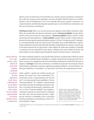 . 124
gêneros, trans ou intersexuais, têm retomado esse conceito, seja para questionar a perspectiva
que avalia tais variações como patologias, seja para reivindicar direitos relativos ao reconhe-
cimento social da identificação com o sexo assumido pela pessoa, quando a aparência e os
comportamentos são diferentes daqueles esperados para o sexo atribuído no nascimento com
base nas características anatômicas. 2
Orientação sexual refere-se ao sexo das pessoas que elegemos como objetos de desejo e afeto.
Hoje, são reconhecidos três tipos de orientação sexual: a heterossexualidade (atração afetiva,
sexual e erótica por pessoas de outro gênero); a homossexualidade (afetiva, sexual e erótica
por pessoas do mesmo gênero); e a bissexualidade (atração afetiva, sexual e erótica tanto por
pessoas do mesmo gênero quanto pelo gênero oposto).O termo“orientação sexual”contrapõe-
se a uma determinada noção de “opção sexual”, entendida como escolha deliberada e suposta-
mente realizada de maneira autônoma pelo indivíduo, independente do contexto social em que
se dá. Nossas maneiras de ser, agir, pensar e sentir refletem de modo sutil, complexo e profundo
os contextos de nossa experiência social. Assim, a definição dos nossos objetos de desejo não
pode resultar em uma simples opção efetuada de maneira mecânica, linear e voluntariosa.
Na cultura ocidental moderna, outra grande linha divisória, correlacionada à diferença sexual
e ao gênero, foi estabelecida para distinguir as variadas expressões da orientação sexual. Isto se
deveu, em parte, às conseqüências das teorias biomédicas ocidentais do século XIX, das quais se
originou a sexologia. Tais teorias articularam a variedade de expressões da orientação sexual a
determinadas constituições corporais, segundo preocupações políticas e morais da época, vol-
tadas para identificar as “anomalias” e as “perversões” em termos de comportamento sexual.
Assim, aqueles e aquelas que sentiam atração por
pessoas do mesmo sexo eram nomeados/as “ho-
mossexuais”, como se representassem um “terceiro
sexo” e um tipo especial de personalidade. O termo
“homossexualismo” foi utilizado posteriormente
para indicar um tipo de patologia associada aos de-
sejos e às práticas homossexuais. Atualmente, ado-
ta-se o termo “homossexualidade” para designar a
orientação sexual para o mesmo gênero, orientação
esta tida como uma das formas possíveis e legíti-
mas de vivenciar a sexualidade, sem as conotações
de doença, patologia ou anomalia que o termo“ho-
mossexualismo” sugere.
Nossas maneiras
de ser, agir,
pensar e sentir
refletem de
modo sutil,
complexo
e profundo
os contextos
de nossa
experiência
social. Assim,
a definição dos
nossos objetos
de desejo não
pode resultar
em uma simples
opção efetuada
de maneira
mecânica, linear
e voluntariosa.
A filósofa norte-americana Judith Butler
destaca o caráter compulsório da heterossexu-
alidade e como este faz com que a cultura não
admita um sujeito ser outra coisa além de um
homem ou uma mulher, impondo também
que a única forma legítima de amor e desejo
sentidos por um homem esteja dirigida a uma
mulher, e vice-versa. (BUTLER, 2003).
2. BRITZMAN, Deborah. O que é essa coisa chamada amor: identidade homossexual, educação e currículo. Educação e Realidade, Porto Alegre, v. 21, n.
1, jan./jul. 1996
 