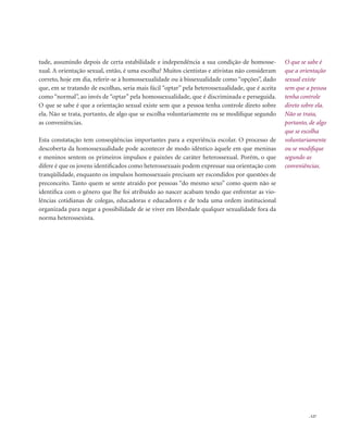 . 127
O que se sabe é
que a orientação
sexual existe
sem que a pessoa
tenha controle
direto sobre ela.
Não se trata,
portanto, de algo
que se escolha
voluntariamente
ou se modifique
segundo as
conveniências.
tude, assumindo depois de certa estabilidade e independência a sua condição de homosse-
xual. A orientação sexual, então, é uma escolha? Muitos cientistas e ativistas não consideram
correto, hoje em dia, referir-se à homossexualidade ou à bissexualidade como “opções”, dado
que, em se tratando de escolhas, seria mais fácil “optar” pela heterossexualidade, que é aceita
como “normal”, ao invés de “optar” pela homossexualidade, que é discriminada e perseguida.
O que se sabe é que a orientação sexual existe sem que a pessoa tenha controle direto sobre
ela. Não se trata, portanto, de algo que se escolha voluntariamente ou se modifique segundo
as conveniências.
Esta constatação tem conseqüências importantes para a experiência escolar. O processo de
descoberta da homossexualidade pode acontecer de modo idêntico àquele em que meninas
e meninos sentem os primeiros impulsos e paixões de caráter heterossexual. Porém, o que
difere é que os jovens identificados como heterossexuais podem expressar sua orientação com
tranqüilidade, enquanto os impulsos homossexuais precisam ser escondidos por questões de
preconceito. Tanto quem se sente atraído por pessoas “do mesmo sexo” como quem não se
identifica com o gênero que lhe foi atribuído ao nascer acabam tendo que enfrentar as vio-
lências cotidianas de colegas, educadoras e educadores e de toda uma ordem institucional
organizada para negar a possibilidade de se viver em liberdade qualquer sexualidade fora da
norma heterossexista.
 