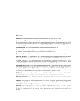 . 128
Glossário
Bissexual: Pessoa que tem desejos, práticas sexuais e relacionamento afetivo-sexual com pessoas de ambos os sexos.
Heteronormatividade: Termo que se refere aos ditados sociais que limitam os desejos sexuais, as condutas e as identificações de gênero que
são admitidos como normais ou aceitáveis àqueles ajustados ao par binário masculino/feminino. Desse modo, toda a variação ou todo o desvio
do modelo heterossexual complementar macho/fêmea – ora através de manifestações atribuídas à homossexualidade, ora à transgeneridade – é
marginalizada/o e perseguida/o como perigosa/o para a ordem social. Ver o texto “Homofobia e heterossexismo” nesta Unidade.
Heterossexualidade: Atração sexual por pessoas de outro gênero e relacionamento afetivo-sexual com elas.
Homoafetividade: Termo criado pela advogada Maria Berenice Dias para realçar que o afeto é um aspecto central também nos relacionamen-
tos que fogem à norma heterossexual. Veja: http://www.consciencia.net/2003/06/07/homoafeto.html
Homossexuais: Homossexualidade é a atração sexual por pessoas de mesmo gênero e relacionamento afetivo- sexual com elas.
Intersexual ou “intersex”: É o termo geral adotado para se referir a uma variedade de condições (genéticas e/ou somáticas) com que uma
pessoa nasce, apresentando uma anatomia reprodutiva e sexual que não se ajusta às definições típicas do feminino ou do masculino.
Orientação sexual: Refere-se ao sexo das pessoas que elegemos como objetos de desejo e afeto. Hoje são reconhecidos três tipos de orienta-
ção sexual: a heterossexualidade (atração física e emocional pelo “sexo oposto”); a homossexualidade (atração física e emocional pelo “mesmo
sexo”); e a bissexualidade (atração física e emocional tanto pelo “mesmo sexo” quanto pelo “sexo oposto”).
Princípios deYogyakarta: São princípios sobre a aplicação da legislação internacional de direitos humanos em relação à orientação sexual e
à identidade de gênero, preparados por uma comissão de eminentes especialistas em Direitos Humanos convocados pela Comissão Internacio-
nal de Juristas e pelo Serviço Internacional de Direitos Humanos, reunidos em Yogyakarta, Indonésia, em novembro de 2006. Estes Princípios
tratam de um amplo espectro de normas de direitos humanos e de sua aplicação a questões de orientação sexual e identidade de gênero. Dispo-
nível em: http://www.sxpolitics.org/mambo452/index.php?option=com_docman&task=cat_view&gid=12&Itemid=2
Sexologia: É a ciência que estuda problemas fisiológicos e psíquicos relacionados à sexualidade, geralmente associados, nesta disciplina, à idéia
de um organismo potente, à existência de um impulso sexual “natural”, cujo destino “normal” seria a cópula heterossexual.
Transgênero ou“trans”: São termos utilizados para reunir, numa só categoria, travestis e transexuais como sujeitos que realizam um trânsito
entre um gênero e outro.
Transexual: Pessoa que possui uma identidade de gênero diferente do sexo designado no nascimento. Homens e mulheres transexuais podem
manifestar o desejo de se submeterem a intervenções médico-cirúrgicas para realizarem a adequação dos seus atributos físicos de nascença
(inclusive genitais) à sua identidade de gênero constituída.
Travesti: Pessoa que nasce do sexo masculino ou feminino, mas que tem sua identidade de gênero oposta ao seu sexo biológico, assumindo
papéis de gênero diferentes daquele imposto pela sociedade. Muitas travestis modificam seus corpos através de hormonioterapias, aplicações
de silicone e/ou cirurgias plásticas, porém vale ressaltar que isso não é regra para todas (Definição adotada pela Conferência Nacional LGBT
em 2008).
 