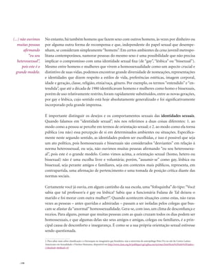 . 130
No entanto, há também homens que fazem sexo com outros homens, às vezes por dinheiro ou
por alguma outra forma de recompensa e que, independente do papel sexual que desempe-
nham, se consideram simplesmente“homens”. Em certos ambientes da cena juvenil metropo-
litana contemporânea, namorar pessoas do mesmo sexo é uma possibilidade que não precisa
implicar o compromisso com uma identidade sexual fixa (de “gay”, “lésbica” ou “bissexual”).
Mesmo entre homens e mulheres que vivem a homossexualidade como um aspecto crucial e
distintivo de suas vidas, podemos encontrar grande diversidade de nomeações, representações
e identidades que dizem respeito a estilos de vida, preferências estéticas, imagem corporal,
idade e geração, classe, religião, etnia/raça, gênero. Por exemplo, os termos “entendido” e “en-
tendida”, que até a década de 1980 identificavam homens e mulheres como homo e bissexuais,
porém de uso relativamente restrito, foram rapidamente substituídos, entre as novas gerações,
por gay e lésbica, cujo sentido está hoje absolutamente generalizado e foi significativamente
incorporado pela grande imprensa.
É importante distinguir os desejos e os comportamentos sexuais das identidades sexuais.
Quando falamos em “identidade sexual”, nós nos referimos a duas coisas diferentes: 1. ao
modo como a pessoa se percebe em termos de orientação sexual; e 2. ao modo como ela torna
pública (ou não) essa percepção de si em determinados ambientes ou situações. Especifica-
mente neste segundo sentido, as identidades podem ser escolhidas, e isso é possível que seja
um ato político, pois homossexuais e bissexuais são considerados “desviantes” em relação à
norma heterossexual, ou seja, não ouvimos muitas pessoas afirmando “eu sou heterossexu-
al”, pois este é o grande modelo. Como vimos acima, a orientação sexual (homo, hetero ou
bissexual) não é uma escolha livre e voluntária; porém, “assumir-se” como gay, lésbica ou
bissexual, seja perante amigos e familiares, seja em contextos mais públicos, representa, em
contrapartida, uma afirmação de pertencimento e uma tomada de posição crítica diante das
normas sociais.
Certamente você já ouviu, em algum cantinho da sua escola, uma“fofoquinha” do tipo:“Você
sabia que tal professor/a é gay ou lésbica? Sabia que a funcionária Fulana de Tal deixou o
marido e foi morar com outra mulher?”. Quando acontecem situações como estas, não raras
vezes as pessoas – antes queridas e admiradas – passam a ser isoladas pelos colegas que bus-
cam se afastar da“anormal”homossexualidade. Gera-se, com isso, um clima de desconfiança e
receios. Para alguns, pensar que muitas pessoas com as quais cruzam todos os dias podem ser
homossexuais, e que algumas delas são seus amigos e amigas, colegas ou familiares, é a prin-
cipal causa de desconforto e insegurança. É como se a sua própria orientação sexual estivesse
sendo questionada.
2. Para saber mais sobre classificação e a hierarquia no imaginário gay brasileiro, veja a entrevista do antropólogo Peter Fry no site do Centro Latino-
Americano em Sexualidade e Direitos Humanos, disponível em http://www.clam.org.br/publique/cgi/cgilua.exe/sys/start.htm?from%5Finfo%5Findex=
11&infoid=464&sid=43
(...) não ouvimos
muitas pessoas
afirmando
“eu sou
heterossexual”,
pois este é o
grande modelo.
 