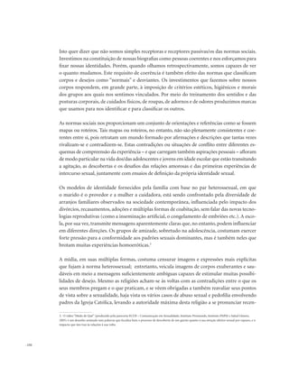 . 132
Isto quer dizer que não somos simples receptoras e receptores passivas/os das normas sociais.
Investimos na constituição de nossas biografias como pessoas coerentes e nos esforçamos para
fixar nossas identidades. Porém, quando olhamos retrospectivamente, somos capazes de ver
o quanto mudamos. Este requisito de coerência é também efeito das normas que classificam
corpos e desejos como “normais” e desviantes. Os investimentos que fazemos sobre nossos
corpos respondem, em grande parte, à imposição de critérios estéticos, higiênicos e morais
dos grupos aos quais nos sentimos vinculados. Por meio do treinamento dos sentidos e das
posturas corporais, de cuidados físicos, de roupas, de adornos e de odores produzimos marcas
que usamos para nos identificar e para classificar os outros.
As normas sociais nos proporcionam um conjunto de orientações e referências como se fossem
mapas ou roteiros. Tais mapas ou roteiros, no entanto, não são plenamente consistentes e coe-
rentes entre si, pois retratam um mundo formado por afirmações e descrições que tantas vezes
rivalizam-se e contradizem-se. Estas contradições ou situações de conflito entre diferentes es-
quemas de compreensão da experiência – e que carregam também aspirações pessoais – afloram
de modo particular na vida dos/das adolescentes e jovens em idade escolar que estão transitando
a agitação, as descobertas e os desafios das relações amorosas e das primeiras experiências de
intercurso sexual, juntamente com ensaios de definição da própria identidade sexual.
Os modelos de identidade fornecidos pela família com base no par heterossexual, em que
o marido é o provedor e a mulher a cuidadora, está sendo confrontado pela diversidade de
arranjos familiares observados na sociedade contemporânea, influenciada pelo impacto dos
divórcios, recasamentos, adoções e múltiplas formas de coabitação, sem falar das novas tecno-
logias reprodutivas (como a inseminação artificial, o congelamento de embriões etc.). A esco-
la, por sua vez, transmite mensagens aparentemente claras que, no entanto, podem influenciar
em diferentes direções. Os grupos de amizade, sobretudo na adolescência, costumam exercer
forte pressão para a conformidade aos padrões sexuais dominantes, mas é também neles que
brotam muitas experiências homoeróticas.3
A mídia, em suas múltiplas formas, costuma censurar imagens e expressões mais explícitas
que fujam à norma heterossexual; entretanto, veicula imagens de corpos exuberantes e sau-
dáveis em meio a mensagens suficientemente ambíguas capazes de estimular muitas possibi-
lidades de desejo. Mesmo as religiões acham-se às voltas com as contradições entre o que os
seus membros pregam e o que praticam, e se vêem obrigadas a também reavaliar seus pontos
de vista sobre a sexualidade, haja vista os vários casos de abuso sexual e pedofilia envolvendo
padres da Igreja Católica, levando a autoridade máxima desta religião a se pronunciar recen-
3. O vídeo “Medo de Quê” (produzido pela pareceria ECOS – Comunicação em Sexualidade, Instituto Promundo, Instituto PAPAI e Salud Gênero,
2005) é um desenho animado sem palavras que focaliza bem o processo de descoberta de um garoto quanto à sua atração afetivo-sexual por rapazes, e o
impacto que isto traz às relações à sua volta.
 