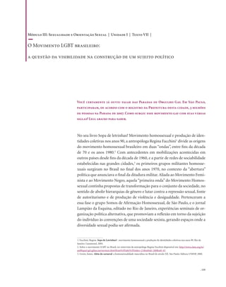 . 135
No seu livro Sopa de letrinhas? Movimento homossexual e produção de iden-
tidades coletivas nos anos 90, a antropóloga Regina Facchini1
divide as origens
do movimento homossexual brasileiro em duas “ondas”, entre fins da década
de 70 e os anos 1980.2
Com antecedentes em mobilizações acontecidas em
outros países desde fins da década de 1960, e a partir de redes de sociabilidade
estabelecidas nas grandes cidades,3
os primeiros grupos militantes homosse-
xuais surgiram no Brasil no final dos anos 1970, no contexto da “abertura”
política que anunciava o final da ditadura militar.Aliada ao Movimento Femi-
nista e ao Movimento Negro, aquela “primeira onda” do Movimento Homos-
sexual continha propostas de transformação para o conjunto da sociedade, no
sentido de abolir hierarquias de gênero e lutar contra a repressão sexual, fonte
de autoritarismo e de produção de violência e desigualdade. Pertenceram a
essa fase o grupo Somos de Afirmação Homossexual, de São Paulo, e o jornal
Lampião da Esquina, editado no Rio de Janeiro, experiências seminais de or-
ganização política alternativa, que promoviam a reflexão em torno da sujeição
do indivíduo às convenções de uma sociedade sexista, gerando espaços onde a
diversidade sexual podia ser afirmada.
Você certamente já ouviu falar das Paradas de Orgulho Gay. Em São Paulo,
participaram, de acordo com o registro da Prefeitura desta cidade, 3 milhões
de pessoas na Parada de 2007. Como surgiu esse movimento gay com suas várias
siglas? Leia abaixo para saber.
1. Facchini, Regina. Sopa de Letrinhas? : movimento homossexual e produção de identidades coletivas nos anos 90. Rio de
Janeiro: Garamond, 2005.
2. Sobre o movimento LGBT no Brasil, ver entrevista da antropóloga Regina Facchini disponível em: http://www.clam.org.br/
publique/cgi/cgilua.exe/sys/start.htm?from%5Finfo%5Findex=21&infoid=260&sid=43
3. Green, James. Além do carnaval: a homossexualidade masculina no Brasil do século XX. São Paulo: Editora UNESP, 2000.
Módulo III: Sexualidade e Orientação Sexual | Unidade I | Texto VII |
O Movimento LGBT brasileiro:
a questão da visibilidade na construção de um sujeito político
 