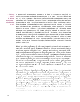. 136
A “segunda onda” do movimento homossexual no Brasil corresponde a um período de au-
mento da visibilidade pública da homossexualidade, na década de 1980, com a expansão de
um mercado de bens e serviços destinado ao público homossexual e a chegada da epidemia
da Aids. Foi nesse contexto que atuaram os grupos Triângulo Rosa e Atobá, do Rio de Janeiro,
e o Grupo Gay da Bahia. O objetivo destes grupos, além das atividades comunitárias, era pro-
mover mudanças na sociedade e em diferentes níveis do governo que servissem para diminuir
a discriminação contra os homossexuais. Interessava incidir nas ações de governo, na política
partidária, no âmbito legislativo e em organizações da sociedade civil. Foi o Grupo Gay da
Bahia que coordenou a campanha pela retirada da homossexualidade do Código de Classifi-
cação de Doenças do Inamps. Durante a Constituinte de 1988, foi do Grupo Triângulo Rosa a
articulação do movimento homossexual para reivindicar a inclusão da expressão “orientação
sexual” na Constituição Federal, no artigo que proíbe discriminação por “origem, raça, sexo,
cor e idade”e no artigo que versa sobre os direitos do trabalho. Embora sem sucesso nessa ins-
tância, o combate a esse tipo de discriminação passou a ser incluído nas legislações de vários
estados e municípios.4
Diante do crescimento dos casos de Aids e da demora em ser produzida uma resposta gover-
namental, a exemplo da maioria dos países ocidentais, os militantes homossexuais foram os
gestores das primeiras mobilizações contra a epidemia, tanto no âmbito da assistência solidá-
ria à comunidade, quanto na formulação de demandas para o poder público.No final dos anos
1980, o movimento homossexual cresceu como forma de solução para essa situação, tornando
o Brasil pioneiro na resposta comunitária e governamental à Aids. Com base no acúmulo de
experiência e no conhecimento e acesso à comunidade, os grupos passaram a coordenar pro-
jetos de prevenção financiados por programas estatais de combate à Aids, os quais permitiram
que muitos se organizassem no formato de “organização não-governamental” (ONG). Houve
um aumento do número de grupos e de tipos de organizações e a expansão do movimento
por todos os estados do país.
Nos anos 1990 foram se diferenciando também grupos de gays, lésbicas, travestis, transexuais
e bissexuais, com foco em demandas específicas de cada um desses coletivos. Lembramos as
reflexões promovidas neste Curso sobre os modos complexos com que se articulam gênero e
orientação sexual e como eles se combinam com outros marcadores sociais, produzindo desi-
gualdade. A epidemia da Aids afetou gravemente as comunidades transgênero e de “homens
que fazem sexo com homens” (HSH). Os homens homossexuais conservam certas prerroga-
tivas de gênero, negadas às lésbicas, que aproximam estas últimas do Movimento Feminista.
Existem formas de violência de gênero que avizinham as experiências de mulheres lésbicas e
bissexuais àquelas vividas por travestis, por exemplo. A prostituição representa uma questão
4. VIANNA, Adriana R. B.; LACERDA, Paula. Direitos e políticas sexuais no Brasil: o panorama atual. Rio de Janeiro: CLAM/IMS, 2004.
(...) o Brasil
é pioneiro
na resposta
comunitária e
governamental
à Aids.
 