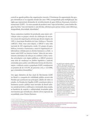 . 137
central na agenda política das organizações travestis. O fenômeno da segmentação dos gru-
pos intensificou-se na segunda metade dos anos 1990, acompanhado pela multiplicação das
siglas que representam demandas de reconhecimento de gays, lésbicas, bissexuais, travestis e
transexuais (LGBT). Às vezes acusado de produzir uma “sopa de letrinhas”, como lembra Re-
gina Facchini, “esse movimento é, sem dúvida, referência para pensar temas como diferença,
desigualdade, diversidade, identidades”.
Nessa conjuntura também foi produzida uma maior arti-
culação entre os grupos, através da celebração de encon-
tros anuais de organizações ativistas que deram origem, em
1995, à Associação Brasileira de Gays, Lésbicas e Travestis
(ABGLT). Hoje, treze anos depois, a ABGLT é uma rede
nacional de 203 organizações, sendo 141 grupos de gays,
lésbicas, travestis e transexuais, e mais 62 organizações co-
laboradoras voltadas para os direitos humanos e a Aids – a
maior rede LGBT na América Latina.5
Além de um inves-
timento sistemático de esforços no combate à Aids e varia-
das articulações com órgãos públicos, a ABGLT promove
uma série de mudanças no âmbito legislativo e judicial,
orientadas para acabar com diferentes formas de discrimi-
nação e violência contra a população LGBT, notadamente
os projetos de lei 1151/95, de parcerias civis, e 122/2006,
que criminaliza a homofobia.6
Um signo distintivo da fase atual do Movimento LGBT
no Brasil é a conquista de visibilidade pública através das
Paradas que acontecem nas principais cidades de todos os
estados. As Paradas do Orgulho LGBT constituem talvez o
fenômeno social e político mais inovador do Brasil urba-
no, unindo protesto e celebração e retomando, desse modo,
as bandeiras de respeito e solidariedade levantadas pelos
movimentos que reivindicam o direito à livre expressão da
sexualidade como Direito Humano.
5. Visite o website da ABGLT: http://www.abglt.org.br/port/index.php
6. Dicas de leitura sobre projetos de lei tramitados no congresso nacional:
(1) entrevista com o juiz federal Dr. Roger Raupp Rios: http://www.clam.org.br/publique/cgi/cgilua.exe/sys/start.htm?from%5Finfo%5Findex=41&infoi
d=3162&sid=43 (2) entrevista com o Presidente da Associação Nacional de Gays, Lésbicas, Bissexuais e Transgêneros, Toni Reis:
http://www.clam.org.br/publique/cgi/cgilua.exe/sys/start.htm?from%5Finfo%5Findex=21&infoid=3630&sid=43
7. Os relatórios da pesquisa realizada em diferentes cidades do Brasil e na América Latina podem ser consultados em http://www.clam.org.br/publique/
cgi/cgilua.exe/sys/start.htm?infoid=57&sid=75
Em 2007 foram realizadas, segundo
a ABGLT, 300 paradas em todo o
país. Da maior delas, a Parada de São
Paulo, participaram, de acordo com
o registro da Prefeitura desta cidade,
3 milhões de pessoas. Com o apoio
de prefeituras locais, de programas
nacionais de Direitos Humanos e de
combate à discriminação e à Aids,
as Paradas do Orgulho LGBT são
freqüentadas não só por gays, lésbi-
cas, bissexuais, travestis e transexuais,
mas também por um alto número
de “simpatizantes”, entre familiares,
amigos e militantes de partidos e
diversos movimentos sociais (de 10 a
quase 40%, segundo dados colhidos
na pesquisa feita pelo Centro Latino-
Americano de Sexualidade e Direitos
Humanos), sendo habitual ver
famílias e pessoas de todas as idades
participando do evento.7
 