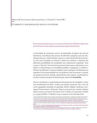 . 139
A diversidade de orientação sexual e de identidades de gênero não deveria
determinar a classificação das pessoas em diferentes categorias, pois esta clas-
sificação favorece a discriminação e ignora o caráter flexível do desejo huma-
no. Em nossa sociedade, no entanto, o direito de existência e expressão das
diferentes possibilidades da sexualidade não é plenamente respeitado.1
Para
os que se “desviam” da norma heterossexual restam poucas alternativas: ou o
silêncio e a dissimulação, ou a humilhação pública, a segregação e a violência.2
Ofensas, humilhações e ameaças dirigidas contra quaisquer manifestações ou
sugestões de homossexualidade são um poderoso meio de pressão e controle
nos grupos juvenis de amizade, especialmente entre rapazes, constituindo-se
um dos veículos principais de disseminação cultural da homofobia.
Pessoas com desejos e comportamentos homossexuais são obrigadas a conter
suas manifestações de afeto e ocultar suas relações amorosas, sob o risco de
serem segregadas, insultadas ou agredidas. Muitas religiões condenam e per-
seguem homossexuais e bissexuais. Nega-se às pessoas que mantêm relações
afetivo-sexuais com outras “do mesmo sexo” o direito ao casamento, à família
e à criação de filhos.3
Considera-se que as pessoas com orientação bisse
Existe descriminação sexual na sua escola? Como detectar? O que fazer a res-
peito? O texto abaixo fornece algumas orientações nesse sentido.
1. Veja a matéria “Beijo proibido” sobre a repressão a duas garotas que se abraçavam e se beijavam no campus Leste da Univer-
sidade de São Paulo, em outubro de 2005. Disponível em: http://mixbrasil.uol.com.br/pride/pride2005/usp_zl/usp_zl.shtm
2. Dica de leitura, entrevista com a filósofa colombiana Maria Mercedes Gómez sobre discriminação e violência por preconcei-
to: http://www.clam.org.br/publique/cgi/cgilua.exe/sys/start.htm?from%5Finfo%5Findex=21&infoid=3569&sid=43
3. Países como Holanda, Bélgica, Espanha, Canadá e Reino Unido legalizaram o casamento civil entre pessoas do mesmo sexo.
Veja matéria sobre o casamento de gays brasileiros na Espanha: http://www1.folha.uol.com.br/folha/mundo/ult94u92568.
shtml
Para saber mais, veja: http://pt.wikipedia.org/wiki/Casamento_entre_pessoas_do_mesmo_sexo; e http://mixbrasil.uol.com.br/
pride/pride2005/casamento_mundo/casamento_mundo.asp
Sobre o debate no Brasil em torno do projeto de Parceira Civil Registrada (PCR), veja os artigos “Casamento gay”, disponível
em: http://www.clam.org.br/publique/cgi/cgilua.exe/sys/start.htm?from_info_index=11&infoid=374&sid=4)
Módulo III: Sexualidade e Orientação Sexual | Unidade I | Texto VIII |
O combate à discriminação sexual e de gênero
 