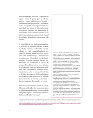 . 140
xual são imaturas, indecisas e representam
alguma forma de perigo para as relações
afetivas e para a saúde coletiva. Travestis e
transexuais são agredidas/os e insultadas/
os por sua aparência e comportamento, sua
identidade de gênero é sistematicamente
negada (por exemplo, nos documentos de
identidade), são discriminadas/os em locais
públicos e excluídas/os do mercado formal
de trabalho, do ambiente escolar e da vida
diurna.
A homofobia é um fenômeno largamen-
te presente no ambiente escolar brasilei-
ro. Muitas e muitos adolescentes e jovens
relatam ter sido marginalizadas/os por
educadoras/es ou colegas devido à sua se-
xualidade. Professoras/es e funcionárias/
os também são vítimas deste tipo de discri-
minação. Pesquisas recentes4
revelam que
é bastante alta a expressão de idéias e de
imagens homofóbicas, bem como atitudes
de intolerância para com a homossexuali-
dade entre estudantes no ambiente escolar,
notadamente entre os rapazes. Perante tais
evidências, a contenção da homofobia co-
meçou a fazer parte do esforço de combate
à discriminação, do respeito às diferenças e
da valorização das diversidades na escola.
Atitudes discriminatórias contra as sexua-
lidades consideradas desviantes entre as/os
próprias/os estudantes são a contrapartida
da vigilância que se exerce sobre as sexuali-
dades consideradas “normais”.
4. Na pesquisa realizada com participantes da Parada do Orgulho LGBT no Rio de Janeiro em 2004, 26,8% dos/as entrevistados/as relataram ter sido
marginalizados/as por professores ou colegas de escola ou faculdade. Entre os jovens de 15 a 18 anos, esse percentual subia para 40,4%. Mais dados sobre
violência e discriminação homofóbica produzidos a partir das pesquisas realizadas nas Paradas LGBT podem ser encontrados nos seguintes endereços
http://www.clam.org.br/pdf/relatorioLGBT.pdf, http://www.nuances.com.br/conteudo/conteudo_comp.php?id=12&area=artigos&menu=#noticias,
http://www.clam.org.br/publique/cgi/cgilua.exe/sys/start.htm?infoid=312&sid=7
O Programa Brasil sem Homofobia, do Governo do Brasil,
propõe, a respeito do Direito à Educação, promovendo
valores de respeito à paz e à não-discriminação por orien-
tação sexual:
- Elaborar diretrizes que orientem os Sistemas de Ensino
na implementação de ações que comprovem o respeito ao
cidadão e à não-discriminação por orientação sexual.
- Fomentar e apoiar curso de formação inicial e continu-
ada de professores na área da sexualidade;
- Formar equipes multidisciplinares para avaliação dos liv-
ros didáticos, de modo a eliminar aspectos discriminatóri-
os por orientação sexual e a superação da homofobia;
- Estimular a produção de materiais educativos (filmes,
vídeos e publicações) sobre orientação sexual e superação
da homofobia;
- Apoiar e divulgar a produção de materiais específicos
para a formação de professores;
- Divulgar as informações científicas sobre sexualidade
humana; Brasil Sem Homofobia 23- Estimular a pesquisa
e a difusão de conhecimentos que contribuam para o
combate à violência e à discriminação de GLTB.
- Criar o Subcomitê sobre Educação em Direitos Huma-
nos no Ministério da Educação, com a participação do
movimento de homossexuais, para acompanhar e avaliar
as diretrizes traçadas.
CONSELHO Nacional de Combate à Discriminação. Bra-
sil Sem Homofobia: Programa de combate à violência e à
discriminação contra GLTB e promoção da cidadania ho-
mossexual. Brasília : Ministério da Saúde, 2004. Disponív-
el em: http://www.mj.gov.br/sedh/documentos/004_1_3.
pdf
 