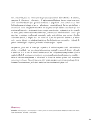 . 141
Isto, sem dúvida, não está circunscrito à ação das/os estudantes. A invisibilidade da temática,
por parte de educadoras e educadores e de todas as autoridades do sistema educacional, con-
corre consideravelmente para que essas violências se perpetuem. Os/as adultos/as não estão
habituados/as a reconhecer crianças e adolescentes como sujeitos de direitos que incluam a
sexualidade. Existe uma grande ansiedade em relação a um tipo de educação sexual que leve
crianças, adolescentes e jovens a aceitarem comportamentos que, para as convicções pessoais
de muita gente, continuam sendo condenáveis, contrários ao desenvolvimento sadio, e que
deveriam permanecer recolhidos à intimidade. Muita gente vê nisso uma ameaça à família,
aos valores morais, à própria vida em sociedade. É preciso questionar esta visão, e refletir
sobre como o silêncio em relação a situações de discriminação por preconceito e violência de
gênero contribui para a reprodução de uma ordem desigual e injusta.
Há, por fim, quem tema os riscos que a exposição da intimidade possa trazer. Certamente, o
direito à privacidade é um importante valor em nossa sociedade e, como tal, deve ser cultivado
e respeitado. Não se trata de inquirir e nem de solicitar a ninguém que exponha em público
sua intimidade. É nosso dever, no entanto, como educadores e educadoras e como cidadãos e
cidadãs, combater as agressões, as ameaças ou as violências, mesmo quando estas acontecem
nos espaços privados. É a partir da nossa intervenção que provocaremos as mudanças de va-
lores em favor da construção de uma sociedade livre de discriminação sexual.
Glossário
Homofobia: Termo usado para se referir ao desprezo e ao ódio às pessoas com orientação sexual diferente da heterossexual.Ver o texto“Homo-
fobia e heterossexismo” na Unidade 2 deste Módulo.
 