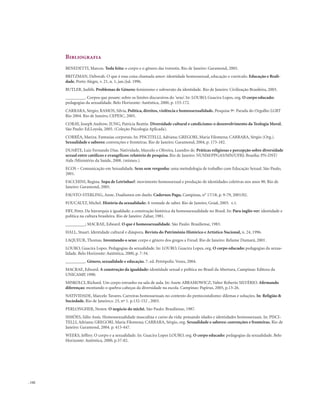 . 142
Bibliografia
BENEDETTI, Marcos. Toda feita: o corpo e o gênero das travestis. Rio de Janeiro: Garamond, 2005.
BRITZMAN, Deborah. O que é essa coisa chamada amor: identidade homossexual, educação e currículo. Educação e Reali-
dade, Porto Alegre, v. 21, n. 1, jan./jul. 1996.
BUTLER, Judith. Problemas de Gênero: feminismo e subversão da identidade. Rio de Janeiro: Civilização Brasileira, 2003.
_________. Corpos que pesam: sobre os limites discursivos do ’sexo’. In: LOURO, Guacira Lopes, org. O corpo educado:
pedagogias da sexualidade. Belo Horizonte: Autêntica, 2000, p. 153-172.
CARRARA, Sérgio; RAMOS, Silvia, Política, direitos, violência e homossexualidade. Pesquisa 9ª. Parada do Orgulho LGBT
Rio 2004. Rio de Janeiro, CEPESC, 2005.
CORAY, Joseph Andrew; JUNG, Patrícia Beattie. Diversidade cultural e catolicismo: o desenvolvimento da Teologia Moral.
São Paulo: Ed.Loyola, 2005. (Coleção Psicologia Aplicada).
CORRÊA, Mariza. Fantasias corporais. In: PISCITELLI, Adriana; GREGORI, Maria Filomena; CARRARA, Sérgio (Org.).
Sexualidade e saberes: convenções e fronteiras. Rio de Janeiro: Garamond, 2004, p. 173-182.
DUARTE, Luiz Fernando Dias. Natividade, Marcelo e Oliveira, Leandro de. Práticas religiosas e percepção sobre diversidade
sexual entre católicos e evangélicos: relatório de pesquisa. Rio de Janeiro: NUSIM/PPGAS/MN/UFRJ; Brasília: PN-DST/
Aids /Ministério da Saúde, 2008. (mimeo.).
ECOS – Comunicação em Sexualidade. Sexo sem vergonha: uma metodologia de trabalho com Educação Sexual. São Paulo,
2001.
FACCHINI, Regina. Sopa de Letrinhas?: movimento homossexual e produção de identidades coletivas nos anos 90. Rio de
Janeiro: Garamond, 2005.
FAUSTO-STERLING, Anne. Dualismos em duelo. Cadernos Pagu, Campinas, n° 17/18, p. 9-79, 2001/02.
FOUCAULT, Michel. História da sexualidade: A vontade de saber. Rio de Janeiro, Graal, 2003. v.1.
FRY, Peter. Da hierarquia à igualdade: a construção histórica da homossexualidade no Brasil. In: Para inglês ver: identidade e
política na cultura brasileira. Rio de Janeiro: Zahar, 1981.
_________; MACRAE, Edward. O que é homossexualidade. São Paulo: Brasiliense, 1983.
HALL, Stuart. Identidade cultural e diáspora. Revista do Patrimônio Histórico e Artístico Nacional, n. 24, 1996.
LAQUEUR, Thomas. Inventando o sexo: corpo e gênero dos gregos a Freud. Rio de Janeiro: Relume Dumará, 2001.
LOURO, Guacira Lopes. Pedagogias da sexualidade. In: LOURO, Guacira Lopes, org. O corpo educado: pedagogias da sexua-
lidade. Belo Horizonte: Autêntica, 2000, p. 7-34.
_________. Gênero, sexualidade e educação. 7. ed. Petrópolis: Vozes, 2004.
MACRAE, Edward. A construção da igualdade: identidade sexual e política no Brasil da Abertura, Campinas: Editora da
UNICAMP, 1990.
MISKOLCI, Richard. Um corpo estranho na sala de aula. In: Anete ABRAMOWICZ; Valter Roberto SILVÉRIO. Afirmando
diferenças: montando o quebra-cabeças da diversidade na escola. Campinas: Papirus, 2005, p.13-26.
NATIVIDADE, Marcelo Tavares. Carreiras homossexuais no contexto do pentecostalismo: dilemas e soluções. In: Religião &
Sociedade, Rio de Janeiro,v. 23, nº 1. p.132-152 , 2003.
PERLONGHER, Nestor. O negócio do michê. São Paulo: Brasiliense, 1987.
SIMÕES, Júlio Assis. Homossexualidade masculina e curso da vida: pensando idades e identidades homossexuais. In: PISCI-
TELLI, Adriana; GREGORI, Maria Filomena; CARRARA, Sérgio, org. Sexualidade e saberes: convenções e fronteiras. Rio de
Janeiro: Garamond, 2004. p. 415-447.
WEEKS, Jeffrey. O corpo e a sexualidade. In: Guacira Lopes LOURO, org. O corpo educado: pedagogias da sexualidade. Belo
Horizonte: Autêntica, 2000, p.37-82.
 