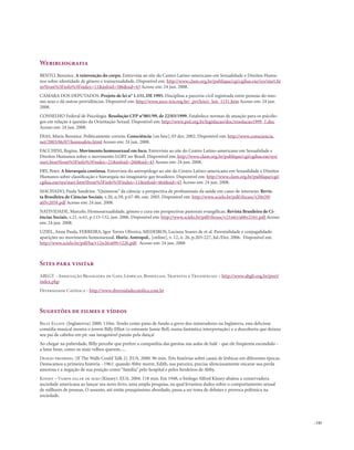 . 143
Webibliografia
BENTO, Berenice. A reinvenção do corpo. Entrevista ao site do Centro Latino-americano em Sexualidade e Direitos Huma-
nos sobre identidade de gênero e transexualidade. Disponível em: http://www.clam.org.br/publique/cgi/cgilua.exe/sys/start.ht
m?from%5Finfo%5Findex=11&infoid=586&sid=43 Acesso em: 24 jun. 2008.
CÂMARA DOS DEPUTADOS. Projeto de lei n° 1.151, DE 1995. Disciplina a parceria civil registrada entre pessoas do mes-
mo sexo e dá outras providências. Disponível em: http://www.arco-iris.org.br/_prt/leis/c_leis_1151.htm Acesso em: 24 jun.
2008.
CONSELHO Federal de Psicologia. Resolução CFP n°001/99, de 22/03/1999. Estabelece normas de atuação para os psicólo-
gos em relação à questão da Orientação Sexual. Disponível em: http://www.pol.org.br/legislacao/doc/resolucao1999_1.doc
Acesso em: 24 jun. 2008.
DIAS, Maria Berenice. Politicamente correto. Consciência [on line], 03 dez. 2002. Disponível em: http://www.consciencia.
net/2003/06/07/homoafeto.html Acesso em: 24 jun. 2008.
FACCHINI, Regina. Movimento homossexual em foco. Entrevista ao site do Centro Latino-americano em Sexualidade e
Direitos Humanos sobre o movimento LGBT no Brasil. Disponível em: http://www.clam.org.br/publique/cgi/cgilua.exe/sys/
start.htm?from%5Finfo%5Findex=21&infoid=260&sid=43 Acesso em: 24 jun. 2008.
FRY, Peter. A hierarquia continua. Entrevista do antropólogo ao site do Centro Latino-americano em Sexualidade e Direitos
Humanos sobre classificação e hierarquia no imaginário gay brasileiro. Disponível em: http://www.clam.org.br/publique/cgi/
cgilua.exe/sys/start.htm?from%5Finfo%5Findex=11&infoid=464&sid=43 Acesso em: 24 jun. 2008.
MACHADO, Paula Sandrine.“Quimeras” da ciência: a perspectiva de profissionais da saúde em casos de intersexo. Revis-
ta Brasileira de Ciências Sociais, v.20, n.59, p.67-80, out. 2005. Disponível em: http://www.scielo.br/pdf/rbcsoc/v20n59/
a05v2059.pdf Acesso em: 24 jun. 2008.
NATIVIDADE, Marcelo. Homossexualidade, gênero e cura em perspectivas pastorais evangélicas. Revista Brasileira de Ci-
ências Sociais, v.21, n.61, p.115-132, jun. 2006. Disponível em: http://www.scielo.br/pdf/rbcsoc/v21n61/a06v2161.pdf Acesso
em: 24 jun. 2008.
UZIEL, Anna Paula, FERREIRA, Igor Torres Oliveira, MEDEIROS, Luciana Soares de et al. Parentalidade e conjugalidade:
aparições no movimento homossexual. Horiz.Antropol., [online], v. 12, n. 26, p.203-227, Jul./Dez. 2006. Disponível em:
http://www.scielo.br/pdf/ha/v12n26/a09v1226.pdf. Acesso em: 24 jun. 2008
Sites para visitar
ABLGT - Associação Brasileira de Gays, Lésbicas, Bissexuais, Travestis e Transexuais – http://www.abglt.org.br/port/
index.php
Diversidade Católica - http://www.diversidadecatolica.com.br
Sugestões de filmes e vídeos
Billy Elliot. (Inglaterrra) 2000. 110m. Tendo como pano de fundo a greve dos mineradores na Inglaterra, esta deliciosa
comédia musical mostra o jovem Billy Elliot (o estreante Jamie Bell, numa fantástica interpretação) e a descoberta que deixou
seu pai de cabelos em pé: sua inesgotável paixão pela dança!
Ao chegar na puberdade, Billy percebe que prefere a companhia das garotas nas aulas de balé - que ele freqüenta escondido -
a lutar boxe, como os mais velhos querem.....
Desejo proibido. (If The Walls Could Talk 2). EUA. 2000. 96 min. Três histórias sobre casais de lésbicas em diferentes épocas.
Destacamos a primeira história - 1961: quando Abby morre, Edith, sua parceira, precisa silenciosamente encarar sua perda
amorosa e a negação de sua posição como “família” pelo hospital e pelos herdeiros de Abby.
Kinsey – Vamos falar de sexo (Kinsey). EUA. 2004. 118 min. Em 1948, o biólogo Alfred Kinsey abalou a conservadora
sociedade americana ao lançar seu novo livro, uma ampla pesquisa, na qual levantou dados sobre o comportamento sexual
de milhares de pessoas. O assunto, até então pouquíssimo abordado, passa a ser tema de debates e provoca polêmica na
sociedade.
 