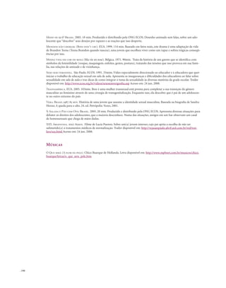 . 144
Medo de quê? Brasil. 2005. 18 min. Produzido e distribuído pela ONG ECOS. Desenho animado sem falas, sobre um ado-
lescente que “descobre” seus desejos por rapazes e as reações que isso desperta.
Meninos não choram. (Boys don’t cry). EUA. 1999. 114 min. Baseado em fatos reais, este drama é uma adaptação da vida
de Brandon Teena (Teena Brandon quando nasceu), uma jovem que escolheu viver como um rapaz e sofreu trágicas conseqü-
ências por isso.
Minha vida em cor-de-rosa (Ma vie en rose). Bélgica. 1971. 90min. Trata da história de um garoto que se identifica com
símbolos da feminilidade (roupas, maquiagem, enfeites, gestos, postura), tratando das tensões que isso provoca em sua famí-
lia, nas relações de amizade e de vizinhança.
Sexo sem vergonha. São Paulo. ECOS. 1991. 33mim. Vídeo especialmente direcionado ao educador e à educadora que quer
iniciar o trabalho de educação sexual em sala de aula. Apresenta as inseguranças e dificuldades dos educadores ao falar sobre
sexualidade em sala de aula e traz dicas de como integrar o tema da sexualidade às diversas matérias da grade escolar. Trailer
disponível em: http://www.ecos.org.br/videos/sexosemvergonha.asp Acesso em: 24 jun. 2008.
Transamérica. EUA. 2005. 103min. Bree é uma mulher transexual está pronta para completar a sua transição do gênero
masculino ao feminino através de uma cirurgia de transgenitalização. Enquanto isso, ela descobre que é pai de um adolescen-
te no outro extremo do país
Vera. Brasil.1987. 85 min. História de uma jovem que assume a identidade sexual masculina. Baseada na biografia de Sandra
Herzer, A queda para o alto. 24. ed. Petrópolis: Vozes, 2001.
X-Salada e Pão com Ovo. Brasil. 2005. 20 min. Produzido e distribuído pela ONG ECOS. Apresenta diversas situações para
debater os direitos dos adolescentes, que a maioria desconhece. Numa das situações, amigos em um bar observam um casal
de homossexuais que chega de mãos dadas.
XXY. Argentina. 2007. 85min. Filme de Lucía Puenzo. Sobre um(a) jovem intersex cujo pai apóia a escolha de não ser
submetido(a) a tratamentos médicos de normalização. Trailer disponível em: http://vejasaopaulo.abril.uol.com.br/red/trai-
lers/xxy.html Acesso em: 24 jun. 2008.
Músicas
O Que será (A flor da pele). Chico Buarque de Hollanda. Letra disponível em: http://www.mpbnet.com.br/musicos/chico.
buarque/letras/o_que_sera_pele.htm
 
