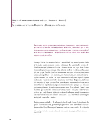 . 146
As experiências dos jovens relativas à sexualidade são modeladas em meio
a vivências sociais comuns, como a influência das identidades juvenis di-
fundidas nas sociedades modernas, e de outras que são específicas de de-
terminado grupo de pertença. Estas últimas podem ou não estar baseadas
em um grupo familiar (nuclear ou extenso), em uma aldeia ou bairro, em
um coletivo político – ora nacional, ora étnico/racial, ora militante de va-
riadas causas – ou, ainda, em uma comunidade religiosa. A partir dessas
influências é que se desenvolve a carreira individual da pessoa, na busca
do seu próprio lugar no mundo e junto às suas comunidades de pertença
e escolha. Isto significa que as pessoas de uma mesma geração são afetadas
por valores, fatos e situações que marcam uma determinada época,1
mas
também que os modos como esses valores, fatos e situações serão vividos
podem ser radicalmente diferentes, dependendo dos condicionamentos,
das oportunidades e dos desafios colocados a cada indivíduo, nem sempre
amigáveis para todas e todos.
Existem oportunidades e desafios próprios de cada época. A descoberta da
pílula anticoncepcional, por exemplo, provocou forte impacto na socieda-
de de então. Convidamos você a pensar quais as repercussões da epidemia
Existe uma norma sexual observada pelos adolescentes a partir dos con-
textos sociais em que estão envolvidos. Portanto, uma norma que se mis-
tura a questões de gênero, etnia etc. Qual seria o custo de questioná-la?
E de segui-la? O que fazer a respeito? Leia o texto abaixo para se inteirar
melhor dessas questões.
1. Novaes, Regina; Mafra, Clara. Juventude conflito social e solidariedade. In: Comunicações do ISER, Rio de Janeiro,
v.50, n.17, 1998
Módulo III: Sexualidade e Orientação Sexual | Unidade II | Texto I |
Sexualidade Juvenil, Direitos e Diversidade Sexual
 