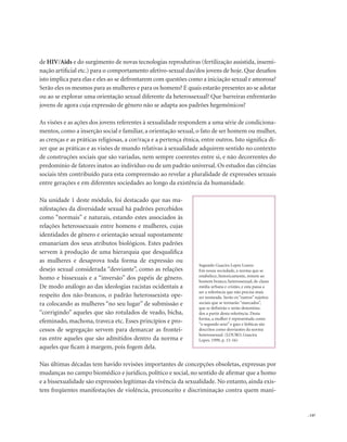 . 147
de HIV/Aids e do surgimento de novas tecnologias reprodutivas (fertilização assistida, insemi-
nação artificial etc.) para o comportamento afetivo-sexual das/dos jovens de hoje. Que desafios
isto implica para elas e eles ao se defrontarem com questões como a iniciação sexual e amorosa?
Serão eles os mesmos para as mulheres e para os homens? E quais estarão presentes ao se adotar
ou ao se explorar uma orientação sexual diferente da heterossexual? Que barreiras enfrentarão
jovens de agora cuja expressão de gênero não se adapta aos padrões hegemônicos?
As visões e as ações dos jovens referentes à sexualidade respondem a uma série de condiciona-
mentos, como a inserção social e familiar, a orientação sexual, o fato de ser homem ou mulher,
as crenças e as práticas religiosas, a cor/raça e a pertença étnica, entre outros. Isto significa di-
zer que as práticas e as visões de mundo relativas à sexualidade adquirem sentido no contexto
de construções sociais que são variadas, nem sempre coerentes entre si, e não decorrentes do
predomínio de fatores inatos ao indivíduo ou de um padrão universal. Os estudos das ciências
sociais têm contribuído para esta compreensão ao revelar a pluralidade de expressões sexuais
entre gerações e em diferentes sociedades ao longo da existência da humanidade.
Na unidade 1 deste módulo, foi destacado que nas ma-
nifestações da diversidade sexual há padrões percebidos
como “normais” e naturais, estando estes associados às
relações heterossexuais entre homens e mulheres, cujas
identidades de gênero e orientação sexual supostamente
emanariam dos seus atributos biológicos. Estes padrões
servem à produção de uma hierarquia que desqualifica
as mulheres e desaprova toda forma de expressão ou
desejo sexual considerada “desviante”, como as relações
homo e bissexuais e a “inversão” dos papéis de gênero.
De modo análogo ao das ideologias racistas ocidentais a
respeito dos não-brancos, o padrão heterossexista ope-
ra colocando as mulheres “no seu lugar” de submissão e
“corrigindo” aqueles que são rotulados de veado, bicha,
efeminado, machona, traveca etc. Esses princípios e pro-
cessos de segregação servem para demarcar as frontei-
ras entre aqueles que são admitidos dentro da norma e
aqueles que ficam à margem, pois fogem dela.
Nas últimas décadas tem havido revisões importantes de concepções obsoletas, expressas por
mudanças no campo biomédico e jurídico, político e social, no sentido de afirmar que a homo
e a bissexualidade são expressões legítimas da vivência da sexualidade. No entanto, ainda exis-
tem freqüentes manifestações de violência, preconceito e discriminação contra quem mani-
Segundo Guacira Lopes Louro:
Em nossa sociedade, a norma que se
estabelece, historicamente, remete ao
homem branco, heterossexual, de classe
média urbana e cristão, e esta passa a
ser a referência que não precisa mais
ser nomeada. Serão os “outros” sujeitos
sociais que se tornarão “marcados”,
que se definirão e serão denomina-
dos a partir desta referência. Desta
forma, a mulher é representada como
“o segundo sexo” e gays e lésbicas são
descritos como desviantes da norma
heterossexual. (LOURO, Guacira
Lopes. 1999, p. 15-16)
 
