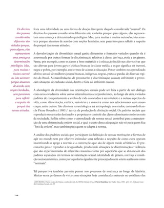 . 148
festa uma identidade ou uma forma de desejo divergente daquela considerada “normal”. Os
direitos das pessoas consideradas diferentes são violados porque, para alguns, elas represen-
tam uma ameaça a determinados privilégios. Mas, para muitas e muitos outros/as, isto acon-
tece porque atuamos de acordo com noções herdadas, sem pararmos para refletir a respeito
do porquê das nossas atitudes.
A desvalorização da diversidade sexual ganha dimensões e formatos variados quando ela é
atravessada por outras formas de discriminação relativas à classe, cor/raça, etnia e ao gênero.
Pense, por exemplo, como o acesso a bens materiais e à educação incide nas alternativas que
são abertas para jovens gays e lésbicas brancas de classe média, e o que significa ser travesti,
negra e pobre, por exemplo, em termos de acesso à educação. Pense também no aprendizado
afetivo-sexual de mulheres jovens brancas, indígenas, negras, pretas e pardas de diversas regi-
ões do Brasil. As manifestações de preconceito e discriminação causam sofrimento e provo-
cam situações de exclusão social, dentro e fora do ambiente escolar.
A abordagem da diversidade das orientações sexuais pode ser feita a partir de um diálogo
com os/as estudantes sobre como internalizamos e reproduzimos, ao longo da vida, variados
padrões de comportamento e estilos de vida associados à sexualidade e a outros aspectos da
vida, como alimentação, estética, vestuário e a maneira como nos relacionamos com nosso
corpo, entre outros. São clássicos na sociologia e na antropologia os estudos, como o do fran-
cês Pierre Bourdieu (1983),2
acerca da produção da distinção social. Os padrões sociais que
reproduzirmos estarão destinados a perpetuar o controle das classes dominantes sobre o resto
da sociedade. Reflita sobre como o aprendizado da norma sexual contribui para a manuten-
ção de uma determinada ordem social, e qual o custo dessa adequação não só para quem fica
“fora da ordem”, mas também para quem se adapta à norma.
A análise dos padrões sociais que participam da definição de nossas motivações e formas de
agir no mundo tem por objetivo estimular uma reflexão a respeito de como estes operam
incentivando o apego a normas e a convenções que são de algum modo arbitrárias. O pre-
conceito gera e reproduz a desigualdade, produzindo situações de discriminação e violência
que são experimentadas de diferentes maneiras tanto por aqueles/as que se distanciam dos
padrões esperados em termos de orientação sexual, identidade de gênero, cor/raça e condi-
ção socioeconômica, como por aqueles/as igualmente preocupados em serem aceitas/os como
“normais”.
Tal perspectiva também permite pensar nos processos de mudança ao longo da história.
Muitas vezes perdemos de vista como situações hoje consideradas naturais no cotidiano das
Os direitos
das pessoas
consideradas
diferentes são
violados porque,
para alguns, elas
representam
uma ameaça a
determinados
privilégios. Mas,
para muitas e
muitos outros/
as, isto acontece
porque atuamos
de acordo com
noções herdadas,
sem pararmos
para refletir
a respeito do
porquê das
nossas atitudes.
2. Bourdieu, Pierre. Gostos de Classes e estilos de vida. In Ortiz, Renato (Org.). Pierre Bourdieu, São Paulo: Ática, 1983. p.82-121. Coleção Gran-
des Cientistas Sociais, vol. 39
 