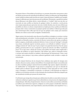 . 14
No projeto Gênero e Diversidade na Escola busca-se,portanto,desenvolver uma postura crítica
emrelaçãoaosprocessosdenaturalizaçãodadiferença,emborareconheçamosquedesigualdades
sociaisepolíticasacabamsendoinscritasnoscorpos:corposdehomensemulheres,porexemplo,
tornam-se diferentes por meio dos processos de socialização.Obviamente,a questão do estatuto
dessas diferenças é um debate aberto e muito delicado, e a “verdade” sobre isso não deve ser
encerrada em uma cartilha ou doutrina de qualquer ordem. Ao contrário, a escola precisa
estar sempre preparada para apresentar não uma verdade absoluta, mas sim uma reflexão que
possibilite aos alunos e às alunas compreenderem as implicações éticas e políticas de diferentes
posições sobre o tema e construírem sua própria opinião nesse debate.A idéia de que educação
não é doutrinação talvez valha aqui mais do que em qualquer outro campo, pois estaremos
lidando com valores sociais muito arraigados e fundamentais.
Alguns autores vêm mostrando como discursos homofóbicos, misóginos ou sexistas e racistas
estão profundamente articulados. Um dos exemplos mais interessantes diz respeito ao modo
pelo qual, na Alemanha nazista, a ascensão do discurso racista afetou não apenas as mulheres
judias ou ciganas,consideradas racialmente inferiores.Como se tratava de“proteger”a chamada
raça ariana, considerada superior às demais, passou a ser atribuído às mulheres “arianas” o
ambíguo estatuto de “mães da raça”. E para cumprir esse papel deveriam ficar fora do espaço
público, permanecendo em casa e ocupando-se apenas da tarefa de criar filhos “racialmente
puros”. Vê-se aqui como a adoção do racismo como política de Estado acabou implicando a
reclusão das mulheres ao espaço doméstico. Vale lembrar que, ainda na Alemanha nazista,
o racismo anti-semita articulou-se também à discriminação de homossexuais. Vistos, como
os judeus, como ameaças à raça ariana, acabaram igualmente sendo enviados a campos de
concentração.
Além de relações históricas, há em situações bem cotidianas uma espécie de sinergia entre
atitudes e discursos racistas,sexistas e homofóbicos.Um exemplo talvez banal:se um adolescente
ou aluno manifesta qualquer sinal de homossexualidade, logo aparece alguém chamando-o
de “mulherzinha” ou “mariquinha”. O que poucos se perguntam é por que ser chamado de
mulher pode ser ofensivo. Em que sentido ser feminino é mau? Aqui pode ser visto o modo
como a misoginia e a homofobia se misturam e se reforçam. A discriminação em relação às
mulheres ou ao feminino articula-se à discriminação dos sexualmente diferentes,daqueles que
são sexualmente atraídos por pessoas do mesmo sexo.
O sofrimento que emerge dessa situação para adolescentes de ambos os sexos talvez só possa ser
realmente avaliado por aqueles/as que foram submetidos/as a tais processos de estigmatização e
marginalização.Além disso,freqüentemente o discurso racista utiliza características atribuídas
às mulheres para inferiorizar negros/as, indígenas ou outros grupos considerados inferiores:
“São mais impressionáveis, mais imprevidentes, mais descontrolados, mais impulsivos” etc. e,
 