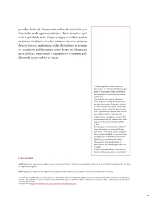 . 149
grandes cidades já foram condenadas pela sociedade, en-
frentando ainda agora resistências. Tente imaginar qual
seria a opinião de avós, amigas, amigos e estudantes sobre
as jovens manterem relações sexuais com seus namora-
dos; os homens realizarem tarefas domésticas; as pessoas
se assumirem publicamente como homo ou bissexuais,
gays, lésbicas, transexuais e transgêneros e lutarem pelo
direito de casar e adotar crianças.
Glossário
Aids: Sigla para a expressão em inglês Acquired Immune Deficiency Syndrome, que significa síndrome da imunodeficiência adquirida (ou Sida,
na sigla em português).
HIV: Sigla para a expressão em inglês Human Immunodeficiency Virus, que significa vírus da imunodeficiência humana.
O relato seguinte chama a atenção
para como as restrições relativas ao par
gênero- orientação sexual estimulam
uma vigilância constante das práticas
corporais.3
“Ao final de uma aula de educação
física, depois de terem feito exercícios
em que precisavam flexionar o tronco
e, como efeito disso, deixar as nádegas
à mostra para o rosto dos que estavam
atrás, a professora colocou uma música
para relaxamento e pediu que um
colega fizesse massagem no outro. Um
dos meninos diz que é bravo fazer mas-
sagem em homem” (LOURO, 2000,
p. 69).
Por que, para esses meninos,“é bravo”
fazer massagem em homem? O que
está sendo ameaçado? Qual o “perigo”?
Dica: a masculinidade se constrói tanto
por oposição ao feminino, como por
diferenciação a respeito de formas
“desviantes” de masculinidade. A
partir disso, que atitudes precisam ser
evitadas?
Como você responderia, como educa-
dora ou educadora, a este comentário?
3. Citado por Luís Henrique Sacchi dos Santos, no documento Heteronormatividade & Educação (em formato Power Point), apresentado no Seminário
Gênero e Sexualidades na Escola. Secretaria Especial de Políticas para as Mulheres (SPM) / Ministério da Educação (MEC) / British Council. Brasília, 12
de novembro de 2007.
Disponível em: http://www.britishcouncil.org.br/download/LuisHenrique.pdf
 