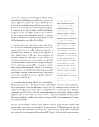 . 153
Assim como existe uma homofobia geral, existem formas
específicas de hostilidade contra as diversas orientações se-
xuais e expressões de gênero. No caso da lesbofobia, trata-
se de uma forma de discriminação dupla,que articula a in-
tolerância da orientação sexual à subordinação de gênero.
É produzido, de um lado, um efeito social de invisibilidade
e negação de uma voz própria. É por isso que as feminis-
tas são freqüentemente acusadas de violentar a “natureza
mansa”da feminilidade.Ao mesmo tempo,é exercida uma
violência específica, associada à lesbianidade.
A transfobia representa uma das expressões mais violen-
tas e nocivas da hostilidade por preconceito sexual. En-
quanto os homens e as mulheres homossexuais têm a
possibilidade de manter sua orientação em segredo – o
que é freqüentemente vivido como uma condenação ao
silêncio – no caso das travestis (e, em certa medida, dos
e das transexuais), acontece o inverso: pela sua expressão
de gênero, elas estão permanentemente expostas a agres-
sões. A carência de oportunidades é marcada em muitos
casos pelo abandono da escola. A situação de marginali-
dade em geral se aprofunda no final da infância, quando
a escolha do gênero se apresenta como uma afirmação já
clara, desencadeando muitas vezes a expulsão da família e
a entrada na prostituição.
As pesquisas realizadas pelo CLAM nas paradas LGBT
brasileiras indicam que 34.4% das pessoas trans entrevistadas sofreram discriminação e abu-
sos perpetrados na escola por colegas ou professoras/es. Por esta razão, não surpreende que
as pessoas trans possuam o menor nível de educação formal, se comparado com os de outras
minorias sexuais. No Brasil, 17.8% dos gays entrevistados não completaram o Ensino Médio,
enquanto entre as pessoas trans esse índice se eleva a 42.4%. Quase a metade (46.2%) das lés-
bicas entrevistadas fez estudos universitários, enquanto só 21.4% das pessoas trans freqüen-
taram a universidade.
No caso dos assassinatos, tanto no Brasil como no resto da América Latina, a polícia não
parece muito preocupada em investigá-los. De uma amostra de 12 assassinatos de travestis
acontecidos no Rio de Janeiro dos anos 80 até o início dos 90, a polícia apenas solucionou
dois casos, e só um dos assassinos foi condenado. De fato, a polícia constitui uma importante
A informação disponível sobre
violência, incluindo violência letal,
contra pessoas trans (especialmente
travestis profissionais do sexo) é
realmente alarmante. As sondagens
mostram que quase 50% reportaram
haver sofrido violência física por sua
identidade de gênero. Entre os homens
gays, a proporção dos que já foram
agredidos fisicamente é muito menor:
20.3%. As ameaças e o abuso verbal
são experiências generalizadas entre
as pessoas trans: foram reportadas por
71.2% das que foram entrevistadas. No
Brasil, travestis e transexuais costumam
ser vítimas mais freqüentes de abuso
sexual, fato muito mais comum entre
as pessoas trans do que no resto da
população LGBT do Brasil. Por exem-
plo, 22.5% das travestis e transexuais
entrevistadas relataram ter sofrido este
tipo de agressão, enquanto 6.6% dos
homens gays passaram por esse tipo de
experiência.
 