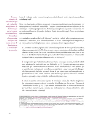 . 154
fonte de violência contra pessoas transgênero, principalmente contra travestis que realizam
trabalho sexual.9
Pense em situações do cotidiano em que são produzidas manifestações de discriminação por
orientação sexual e violência homofóbica. Compare estas situações com outras formas de dis-
criminação e violência por preconceito.As hierarquias de gênero, raça/etnia e classe social, por
exemplo, manifestam-se de modos similares? Quais são as diferenças? Como se entrelaçam
com a homofobia?
A pesquisadora canadense Deborah Britzman10
nos incita a refletir sobre os modos com que a
homofobia é consentida, mas, sobretudo ensinada na escola. Para compreender a reprodução
do preconceito sexual e de gênero no espaço escolar, ela oferece algumas dicas:11
1. Considerar a cultura popular como uma fonte importante de produção da sexualidade
e da economia do desejo (p.75). Que recursos essas representações públicas da sexualidade
oferecem às/aos jovens? De acordo com os conceitos aprendidos neste curso, qual seria o
modo de abordar tais representações quando elas afloram na sala de aula ou em atividades
extracurriculares, como na prática de esportes ou no recreio?
2. Compreender que “toda identidade sexual é uma construção instável, mutável, volátil,
uma relação social contraditória e não finalizada” (p.74). Compare, por exemplo, a ma-
neira com que a homossexualidade era vivida na sua adolescência (se havia pessoas que
se identificavam publicamente como homossexuais) com a atual presença visível de gays
e lésbicas na mídia, inclusive na escola. Pense de que modo essas mudanças afetaram as
possibilidades de um/a jovem construir uma identificação positiva de acordo com seus
desejos e convicções, e que obstáculos ainda subsistem para isso.
3. Situar as questões colocadas a respeito da orientação sexual, das relações de gênero e
das trajetórias transgêneras não no terreno das identidades, mas sim no que é chamado de
“heteronormatividade” (p.79). O que deve ser problematizado: as identidades assumidas
por indivíduos e coletivos, ou o sistema que incita a criar e a policiar as fronteiras entre
estes compartimentos estanques?
Pense em
situações do
cotidiano em que
são produzidas
manifestações de
discriminação
por orientação
sexual e violência
homofóbica.
Compare estas
situações com
outras formas de
discriminação
e violência por
preconceito.
9. Fontes:Pesquisa Política, Direito, Violência e Homossexualidade. Pesquisa realizada nas Paradas do Orgulho LGBT de Rio de Janeiro, São Paulo, Porto
Alegre e Recife. Disponível em: http://www.clam.org.br/publique/cgi/cgilua.exe/sys/start.htm?infoid=57&sid=75.
Carrara, Sérgio; Vianna, Adriana.“Tá lá o corpo estendido no chão...”: a violência letal contra travestis no município do Rio de Janeiro. PHYSIS:
Rev. Saúde Coletiva, Rio de Janeiro, v.16, n. 2, 2006. p.233-249, 2006. Disponível em: http://www.scielo.br/pdf/physis/v16n2/v16n2a04.pdf
10. Britzman, Deborah. O que é essa coisa chamada amor: identidade homossexual, educação e currículo. Educação e Realidade. Porto Alegre, v. 21,
n. 1, jan./jul. 1996
11. Uma versão levemente diferenciada destes pontos foi sumarizada por Luís Henrique Sacchi dos Santos, no documento Heteronormatividade & Edu-
cação (em formato Power Point), apresentado no Seminário Gênero e Sexualidades na Escola. Secretaria Especial de Políticas para as Mulheres (SPM) /
Ministério da Educação (MEC) / British Council. Brasília, 12 de novembro de 2007.
Disponível em: http://www.britishcouncil.org.br/download/LuisHenrique.pdf
 