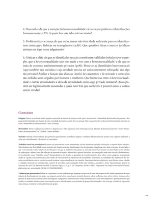 . 155
4. Desconfiar de que a menção da homossexualidade vá encorajar práticas e identificações
homossexuais (p.79). A quais fins este tabu está servindo?
5. Problematizar a crença de que os/as jovens não têm idade suficiente para se identifica-
rem como gays, lésbicas ou transgêneros (p.80). Que questões éticas e marcos jurídicos
entram em jogo nesse julgamento?
6. Criticar a idéia de que as identidades sexuais constituem realidades isoladas (por exem-
plo, que a heterossexualidade não tem nada a ver com a homossexualidade) e de que se
trata de assuntos eminentemente privados (p.80). Pense se as identidades heterossexuais
(que também são variadas e cuja unidade precisa ser constantemente reforçada) são algo
tão privado? Analise a função das alianças (anéis) de casamento e de noivado e como elas
são exibidas com orgulho por homens e mulheres. Que fronteiras entre a heterossexuali-
dade e outras sexualidades a idéia da sexualidade como algo privado instaura? Quais po-
dem ser legitimamente assumidas e quais não? Em que contextos é possível umas e outras
serem vividas?
Glossário
Estigma: Marca ou atributo social negativo associado ao desvio da norma social, que é incorporado à identidade deteriorada das pessoas e dos
grupos discriminados em função de uma variedade de motivos, entre eles, os sexuais. Veja o quadro sobre o desenvolvimento deste conceito no
texto “Homofobia e heterossexismo” nesta Unidade.
Homofobia: Termo usado para se referir ao desprezo e ao ódio às pessoas com orientação sexual diferente da heterossexual.Ver o texto“Homo-
fobia e heterossexismo” na Unidade 2 deste Módulo.
Sexismo: Atitude preconceituosa que prescreve para homens e mulheres papéis e condutas diferenciadas de acordo com o gênero atribuído a
cada um, subordinando o feminino ao masculino.
Trabalho sexual ou prostituição: Existem no pensamento e nos movimentos sociais feministas variadas valorações a respeito desta temática.
Não obstante sua diversidade, essas posições são freqüentemente classificadas à luz da oposição antagônica entre dois extremos: de um lado, o
que é conceituado como “estado de prostituição”, em que as mulheres vinculadas ao mercado de serviços sexuais são percebidas como vítimas
de exploração e abuso, fruto das relações de opressão às quais é submetido o gênero feminino. No outro pólo, onde esse vínculo é habitualmen-
te reconhecido como “trabalho sexual”, demandando-se do Estado as garantias do reconhecimento deste ofício como categoria ocupacional,
avalia-se a prática da prostituição como modo de exercício livre e autônomo da sexualidade. Entretanto, as realidades das mulheres e dos ho-
mens envolvidas/as com o comércio sexual resistem a uma classificação tão taxativa. Suas experiências subjetivas e seus direitos como cidadãs
e cidadãos merecem ser considerados a partir de um olhar mais nuançado. Sobre esta temática, consultar o texto “Apresentação: gênero no
mercado do sexo”, de Adriana Piscitelli (Cadernos Pagu, n. 25, p. 7-23, Campinas, jul./dez. 2005). Disponível em: http://www.scielo.br/scielo.
php?script=sci_arttext&pid=S0104-83332005000200001
Violência por preconceito: Refere-se a agressões e a atos violentos que impõem o exercício de uma hierarquia social, sendo expressivos de uma
relação de dominação de um grupo ou categoria social sobre outro/a, por exemplo, homens sobre mulheres, ricos sobre pobres, brancos sobre
pessoas de pele escura, nativos contra estrangeiros e migrantes, heterossexuais contra homossexuais. Esses atos requerem a aprovação social que
justifica a conduta violenta como instrumento para a subordinação ou a exclusão do grupo discriminado, e faz com que a violência represente
uma ameaça constante contra determinado grupo.
 