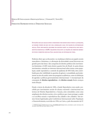 . 156
Podemos dizer que as discussões e as mudanças relativas aos papéis sociais
masculinos e femininos e à afirmação da diversidade sexual decorrem em
grande parte das lutas e das conquistas de direitos políticos dos movimen-
tos feministas e LGBT, tanto dentro quanto fora do Brasil. As ações desses
movimentos, somadas ao interesse internacional sobre temas como popu-
lação, saúde reprodutiva e controle da epidemia de HIV/Aids, têm contri-
buído para dar visibilidade às questões de gênero e sexualidade, particular-
mente na área da saúde, tanto nas pesquisas acadêmicas, como na definição
de agendas e políticas governamentais internacionais.1
A incorporação da
concepção de direitos reprodutivos e de direitos sexuais ilustra avanços
nesta direção.
Desde o início da década de 1990, a Saúde Reprodutiva vem sendo con-
cebida por movimentos sociais de alcance nacional e internacional em
termos de Direitos Reprodutivos e Sexuais, estes entendidos como uma
ampliação dos direitos sociais, civis e políticos que visam proteger a saúde
e as escolhas sexuais e reprodutivas das cidadãs e dos cidadãos. Tais ter-
mos foram legitimados pela Conferência Internacional sobre População
e Desenvolvimento, ocorrida em 1994, no Cairo, e pelo documento da IV
Os papéis sociais masculinos e femininos vem sendo discutidos e alterados,
ao mesmo tempo em que há uma afirmação cada vez maior da diversidade
sexual. Este movimento decorre em grande parte as conquistas dos movi-
mentos feministas e LGBT, trazendo inclusive as noções de direitos repro-
dutivos e direitos sexuais. Leia abaixo para se inteirar do tema.
1. BARBOSA, Regina; PARKER, Richard (Orgs). Sexualidades pelo Avesso: direitos, identidades e poder. Introdução. Rio
de Janeiro: IMS/UERJ; São Paulo: Editora 34, 1999.
Módulo III: Sexualidade e Orientação Sexual | Unidade II | Texto III |
Direitos Reprodutivos e Direitos Sexuais
 