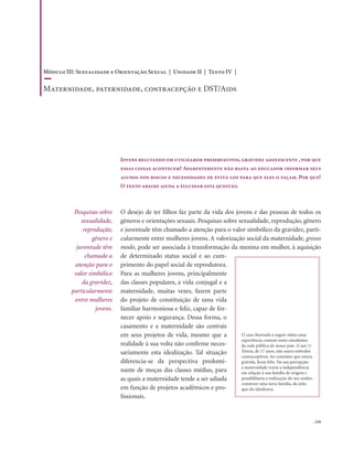 . 159
O desejo de ter filhos faz parte da vida dos jovens e das pessoas de todos os
gêneros e orientações sexuais. Pesquisas sobre sexualidade, reprodução, gênero
e juventude têm chamado a atenção para o valor simbólico da gravidez, parti-
cularmente entre mulheres jovens. A valorização social da maternidade, grosso
modo, pode ser associada à transformação da menina em mulher, à aquisição
de determinado status social e ao cum-
primento do papel social de reprodutora.
Para as mulheres jovens, principalmente
das classes populares, a vida conjugal e a
maternidade, muitas vezes, fazem parte
do projeto de constituição de uma vida
familiar harmoniosa e feliz, capaz de for-
necer apoio e segurança. Dessa forma, o
casamento e a maternidade são centrais
em seus projetos de vida, mesmo que a
realidade à sua volta não confirme neces-
sariamente esta idealização. Tal situação
diferencia-se da perspectiva predomi-
nante de moças das classes médias, para
as quais a maternidade tende a ser adiada
em função de projetos acadêmicos e pro-
fissionais.
Jovens relutando em utilizarem preservativos, gravidez adolescente , por que
essas coisas acontecem? Aparentemente não basta ao educador informar seus
alunos dos riscos e necessidades de evitá-los para que eles o façam. Por que?
O texto abaixo ajuda a elucidar esta questão.
Pesquisas sobre
sexualidade,
reprodução,
gênero e
juventude têm
chamado a
atenção para o
valor simbólico
da gravidez,
particularmente
entre mulheres
jovens.
Módulo III: Sexualidade e Orientação Sexual | Unidade II | Texto IV |
Maternidade, paternidade, contracepção e DST/Aids
O caso ilustrado a seguir relata uma
experiência comum entre estudantes
da rede pública de nosso país. (Caso 1)
Tereza, de 17 anos, não usava métodos
contraceptivos. Ao constatar que estava
grávida, ficou feliz. Na sua percepção,
a maternidade traria a independência
em relação à sua família de origem e
possibilitaria a realização do seu sonho:
construir uma nova família, do jeito
que ela idealizava.
 