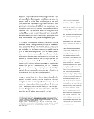 . 160
1. CALAZANZ, Gabriela. Cultura, adolescência e saúde: perspectivas para a investigação. In:
OLIVEIRA, Maria Coleta (Org.). Cultura, adolescência e saúde: Argentina, Brasil, México.
Campinas: Consórcio de programas em Saúde Reprodutiva e Sexualidade na América Latina
(CEDES/COLMEX/NEPO-UNICAMP),1999. p.44-97.
AQUINO, Estela M.L.; HEILBORN Maria Luiza.; KNAUTH, Daniela; BOZON, Michel;
ALMENIDA, Maria da Conceição; ARAUJO, Jane et al. Adolescência e reprodução no Brasil:
a heterogeneidade dos perfis sociais. Cad.Saúde Pública, Rio de Janeiro, v.19, suppl.2,
p.S377-S388, 2003
Segundo pesquisas recentes sobre o comportamento sexu-
al e reprodutivo da população brasileira, os grupos com
menor renda e escolaridade têm iniciação sexual mais
cedo, vivenciam a maternidade/paternidade antes, usam
preservativo com menos freqüência e revelam maior des-
conhecimento sobre Aids quando comparados aos jovens
de maior renda e escolaridade.Além das conseqüências das
desigualdades sociais nas experiências juvenis, tais estudos
assinalam as diferenças entre os comportamentos femini-
no e masculino e as variações entre as regiões do país.1
A formação e as mudanças em comportamentos,escolhas
e desejos nossos não dependem apenas de decisões racio-
nais decorrentes de um amadurecimento individual; elas
são limitadas, por um lado, pelo contexto social, por rela-
ções de poder e de desigualdade e por marcos cognitivos
decorrentes dessas estruturas. Por outro lado, as atitudes
e os valores associados aos usos do corpo expressam tan-
to o apego às normas, quanto desejos e aspirações de mu-
dança na vida do sujeito. Podemos entender – conforme
sugerem diversas campanhas voltadas para a educação em
saúde – por que o acesso a informações não é suficiente
para promover mudanças no comportamento. Também
é possível perceber que o horizonte da ação educativa está
além da mera mudança de comportamento:
As ações pedagógicas, fora e dentro da escola, podem fo-
mentar o debate acerca das várias dimensões do nosso
comportamento sexual e reprodutivo, ao invés de se li-
mitarem à transmissão descontextualizada de informa-
ções. Um projeto genuinamente formador de cidadãos e
cidadãs deve promover uma atitude reflexiva e crítica das
próprias experiências e das convenções sociais.
(Caso 2) Após comprar um pacote
de camisinhas na farmácia, Beth foi
encontrar o seu namorado Arthur e
sugeriu que eles usassem o preservativo
para evitar a Aids e a gravidez. Arthur
resistiu, alegando que era desconfor-
tável. Ele afirmou que era fiel e que não
tinha Aids, porque só tinha transado
com pessoas conhecidas. Arthur
convenceu Beth a usar pílula anticon-
cepcional e a esquecer esta história de
camisinha.
(Caso 3) Bruno terminou o namoro
e andava saindo com algumas moças,
mas não queria compromisso. Em
geral, ele usava camisinha, retirada
mensalmente no Posto de Saúde perto
da sua casa. Ao se envolver com uma
menina, parou de usar e ela engravi-
dou. Como ele se achava novo para ser
pai, propôs que ela fizesse um aborto.
(Caso 4) Após se conhecerem numa
festa, Pedro e Jaime passaram a sair
sempre juntos. Depois de algum tempo,
ambos perceberam que havia algo mais
do que amizade entre eles. Jaime já
tinha tido relações sexuais com outro
jovem, mas Pedro não tinha vivido esta
experiência e estava muito confuso por
causa de seus sentimentos. Um dia,
após uma balada, eles acabaram esti-
cando o programa e transando. Jaime
tinha camisinha no bolso, mas Pedro
insistiu em não usar o preservativo,
lembrando que já havia remédio para
Aids e que tudo aquilo já estava sendo
muito difícil para ele.
 