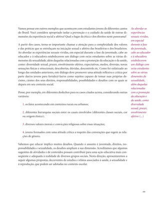 . 161
Vamos pensar em outros exemplos que acontecem com estudantes jovens de diferentes cantos
do Brasil. Você considera apropriado isolar a prevenção e o cuidado da saúde de outras di-
mensões da experiência social e afetiva? Qual o lugar da ética e dos direitos neste panorama?
A partir dos casos, torna-se importante chamar a atenção para a complexidade dos valores
e das práticas que se entrelaçam na iniciação sexual e afetiva das brasileiras e dos brasileiros.
Ao abordar as experiências sexuais vividas, em especial durante a fase da juventude, cabe ao
educador e à educadora estabelecerem um diálogo com os/as estudantes sobre as várias di-
mensões da sexualidade, além daquelas relacionadas com a promoção da educação e da saúde,
como: diversidade sexual, prazer, envolvimento afetivo, expectativas, medos, diversão, novas
sensações físicas e emocionais, descobertas, dúvidas, descontrole etc. Como foi enfatizado ao
longo das unidades anteriores, este diálogo deve promover uma atitude reflexiva e crítica por
parte das/os jovens para fortalecê-las/os como sujeitos capazes de tomar suas próprias de-
cisões, cientes dos seus direitos, responsabilidades, possibilidades e desafios com os quais se
depara em seu contexto social.
Pense, por exemplo, em diferentes desfechos para os casos citados acima, considerando outras
variáveis:
1. os fatos acontecendo em contextos rurais ou urbanos;
2. diferentes hierarquias sociais entre os casais envolvidos (diferentes classes sociais, cor
ou origem étnica);
3. diversos valores morais e convicções religiosas sobre essas situações;
4. jovens formados com uma atitude crítica a respeito das convenções que regem as rela-
ções de gênero.
Sabemos que educar implica muitos desafios. Quando o assunto é juventude, direitos, res-
ponsabilidades e sexualidade, os desafios ampliam a sua dimensão. Acreditamos que algumas
sugestões de atividades e de conteúdos possam contribuir para uma ação educativa mais con-
seqüente e adequada à realidade de diversos grupos sociais. Nesta direção, apresentaremos a
seguir algumas propostas, decorrentes de estudos e relatos associados à saúde, à sexualidade e
à reprodução, que podem ser adotadas no contexto escolar.
Ao abordar as
experiências
sexuais vividas,
em especial
durante a fase
da juventude,
cabe ao educador
e à educadora
estabelecerem
um diálogo com
os/as estudantes
sobre as várias
dimensões da
sexualidade,
além daquelas
relacionadas
com a promoção
da educação e
da saúde, como:
diversidade
sexual, prazer,
envolvimento
afetivo (...)
 