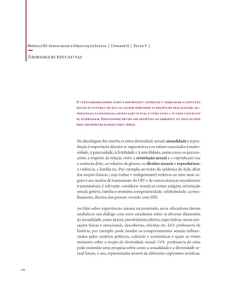. 162
Na abordagem das interfaces entre diversidade sexual, sexualidade e repro-
dução é importante discutir as expectativas e os valores associados à mater-
nidade, à paternidade, à fertilidade e à esterilidade, assim como os precon-
ceitos a respeito da relação entre a orientação sexual e a reprodução (ou
a ausência dela), as relações de gênero, os direitos sexuais e reprodutivos,
a violência, a família etc. Por exemplo, ao tratar da epidemia de Aids, além
das noções básicas (cuja ênfase é indispensável) relativas ao sexo mais se-
guro e aos modos de transmissão do HIV e de outras doenças sexualmente
transmissíveis, é relevante considerar temáticas como: estigma, orientação
sexual, gênero, família e erotismo, soropositividade, solidariedade, aconse-
lhamento, direitos das pessoas vivendo com HIV.
Ao falar sobre experiências sexuais na juventude, as/os educadores devem
estabelecer um diálogo com os/as estudantes sobre as diversas dimensões
da sexualidade, como prazer, envolvimento afetivo, expectativas, novas sen-
sações físicas e emocionais, descobertas, dúvidas etc. O/A professor/a de
história, por exemplo, pode estudar os comportamentos sexuais influen-
ciados pelos cenários políticos, culturais e econômicos e quais as visões
existentes sobre a noção de diversidade sexual. O/A professor/a de artes
pode estimular uma pesquisa sobre como a sexualidade e a diversidade se-
xual foram, e são, representadas através de diferentes expressões artísticas.
O texto aborda sobre como é importante conhecer e trabalhar o contexto
social e cultural em que os alunos percebem as noções de sexualidade, ma-
ternidade, paternidade, orientação sexual e como esses e outros conceitos
se interligam. Educadores devem ser sensíveis ao ambiente de seus alunos
para melhor trabalhar esses temas.
Módulo III: Sexualidade e Orientação Sexual | Unidade II | Texto V |
Abordagens educativas
 