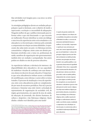 . 163
Que atividades você imagina para a sua área e as séries
com que trabalha?
As estratégias pedagógicas devem ser avaliadas pela po-
pulação à qual se destinam, com o objetivo de medir a
repercussão, a aceitação e a necessidade de adequações.
Ninguém melhor do que o público interessado para in-
formar sobre o que está funcionado e o que necessita
ser melhorado. Procure identificar se existe um diálogo
e uma troca de experiências entre os/as estudantes e o/a
educador/a e se há motivação e interesse pelo conteúdo
e compreensão em relação aos temas debatidos.A reper-
cussão das aulas junto aos pais e às lideranças juvenis,
comunitárias e religiosas, assim como aos demais pro-
fissionais envolvidos com o tema (ex. profissionais da
saúde, membros de organizações não-governamentais)
também deve ser avaliada e acompanhada. Tais atores
podem ser aliados ou não do processo educativo.
As experiências indicam a relevância do interesse e da
disponibilidade do/a educador/a e de sua capacidade
de estabelecer vínculos de confiança com suas alunas e
seus alunos no decorrer da ação educativa. É importan-
te que os/as educadores/as tenham acesso a atividades
de sensibilização, como oficinas e cursos sobre os temas
tratados. O processo de atualização e troca de experiên-
cias entre os/as educadores/as pode ser complementa-
do por meio de encontros periódicos. Para tal, é preciso
estruturar e fomentar uma rede visível e articulada de
representantes de organizações da sociedade civil, de
órgãos governamentais, em especial da área da saúde,
da educação, da juventude, dos direitos humanos, de
cultura e desportos e das lideranças religiosas. Quais
aliadas e aliados você identifica para esta tarefa?
A respeito da questão candente das
convicções religiosas e sua relação com
a sexualidade, elas podem ou não afetar
a liberdade de escolha e o exercício da
autonomia individual de homens e
mulheres. Se, de um lado, é importante
o respeito por essas convicções, por
outro, não é menos importante lembrar
que em um Estado laico1
o alcance dos
princípios religiosos precisa estar limi-
tado estritamente ao âmbito privado,
portanto, estes princípios não devem
interferir com a política pública e com
as garantias democráticas de igualdade
e liberdade. É dever ético e responsabili-
dade constitucional da educadora e do
educador fazer valerem esses direitos
para todas e todos no âmbito público,
independente das restrições impostas
por e para alguns no âmbito privado.
Em conseqüência, na nossa função de
educadores e educadoras é preciso evitar
afirmações de caráter moral e religioso.
Caso haja uma tendência religiosa por
parte dos/das alunos/as, recomenda-se
buscar um diálogo com as lideranças
religiosas sobre a melhor maneira de
divulgar os conhecimentos relativos à
saúde e aos direitos sexuais, ressaltando
o compromisso com a elucidação cor-
reta de noções. As controvérsias sobre a
veracidade da informação dificultam as
ações educativas.
1. Dicas de fonte informativa: Visite o website http://www.nepp-dh.ufrj.br/ole/index.html
Veja a série de reportagens acerca das investidas religiosas contra o Estado Laico publi-
cadas no website do CLAM: http://www.clam.org.br/publique/media/laicidade_a_prova.
pdf; http://www.clam.org.br/publique/media/posicao_inabalavel.pdf; http://www.clam.
org.br/publique/media/tutela_indevida.pdf; http://www.clam.org.br/publique/media/he-
resias_da_ciencia.pdf; http://www.clam.org.br/publique/media/nova_paisagem_religiosa.
pdf; http://www.clam.org.br/publique/media/a_etica_entre_o_bem_e_o_mal.pdf
 