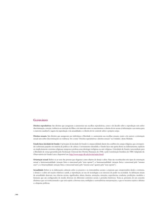 . 164
Glossário
Direitos reprodutivos: São direitos que asseguram a autonomia nas escolhas reprodutivas, como o de decidir sobre a reprodução sem sofrer
discriminação, coerção, violência ou restrição de filhos e de intervalo entre os nascimentos; o direito de ter acesso à informação e aos meios para
o exercício saudável e seguro da reprodução e da sexualidade; e o direito de ter controle sobre o próprio corpo.
Direitos sexuais: São direitos que asseguram aos indivíduos a liberdade e a autonomia nas escolhas sexuais, como a de exercer a orientação
sexual sem sofrer discriminações ou violência. Ver o texto “Direitos reprodutivos e direitos sexuais” na Unidade 2 deste Módulo.
Estado laico,laicidade do Estado: O princípio da laicidade do Estado é a imparcialidade diante dos conflitos do campo religioso, que correspon-
de à soberania popular em matéria de política e de cultura. Corretamente entendido, o Estado laico não apóia direta ou indiretamente, explícita
ou implicitamente correntes religiosas, tampouco professa uma ideologia irreligiosa ou anti-religiosa. A laicidade do Estado é precondição para
a liberdade de crença garantida pela Declaração Universal dos Direitos Humanos de 1948, e pela Constituição brasileira de 1988 (Adaptado do
Observatório do Estado Laico, disponível em: http://www.nepp-dh.ufrj.br/ole/index.html)
Orientação sexual: Refere-se ao sexo das pessoas que elegemos como objetos de desejo e afeto. Hoje são reconhecidos três tipos de orientação
sexual: a heterossexualidade (atração física e emocional pelo “sexo oposto”); a homossexualidade (atração física e emocional pelo “mesmo
sexo”); e a bissexualidade (atração física e emocional tanto pelo “mesmo sexo” quanto pelo “sexo oposto”).
Sexualidade: Refere-se às elaborações culturais sobre os prazeres e os intercâmbios sociais e corporais que compreendem desde o erotismo,
o desejo e o afeto até noções relativas à saúde, à reprodução, ao uso de tecnologias e ao exercício do poder na sociedade. As definições atuais
da sexualidade abarcam, nas ciências sociais, significados, ideais, desejos, sensações, emoções, experiências, condutas, proibições, modelos e
fantasias que são configurados de modos diversos em diferentes contextos sociais e períodos históricos. Trata-se, portanto, de um conceito
dinâmico que vai evolucionando e que está sujeito a diversos usos, múltiplas e contraditórias interpretações, e que se encontra sujeito a debates
e a disputas políticas.
 