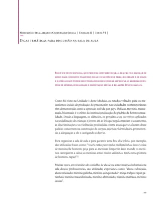 . 165
Como foi visto na Unidade 1 deste Módulo, os estudos voltados para os me-
canismos sociais de produção do preconceito nas sociedades contemporâneas
têm demonstrado como a opressão sofrida por gays, lésbicas, travestis, transe-
xuais, bissexuais é o efeito da institucionalização do padrão da heterossexua-
lidade. Desde a linguagem, os silêncios, os preceitos e os corretivos aplicados
na socialização de crianças e jovens até as leis que regulamentam o casamento,
as discriminações e as violências produzidas contra as/os que se afastam desse
padrão concorrem na construção de corpos, sujeitos e identidades, promoven-
do a adequação a ele e castigando o desvio.
Para organizar a sala de aula e para garantir uma boa disciplina, por exemplo,
são utilizadas frases como: “vocês estão parecendo mulherzinhas; isso é coisa
de menino/de homem; peça para as meninas limparem isso; mande os meni-
nos carregarem a caixa; as meninas estão muito saidinhas; tenha uma postura
de homem, rapaz!”?
Muitas vezes, em reuniões de conselho de classe ou em conversas informais na
sala dos/as professores/as, são utilizadas expressões como: “aluna esforçada,
aluno relaxado; menina galinha, menino conquistador; moça vulgar, rapaz ga-
ranhão; menina masculinizada, menino afeminado; menina matraca, menino
caxias”.
Esse é um texto especial, que procura contribuir para a sua prática escolar de
modo mais concreto: trazendo dicas e sugestões de temas de debate e de jogos
e materiais que podem ser utilizados com seus/suas alunos/as ao abordar ques-
tões de gênero, sexualidade e orientação sexual e relações étnico-raciais.
Módulo III: Sexualidade e Orientação Sexual | Unidade II | Texto VI |
Dicas temáticas para discussão na sala de aula
 