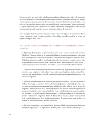 . 166
No que se refere aos conteúdos trabalhados em sala de aula, por outro lado, vale perguntar
se você acredita que: a) as relações entre homens e mulheres, meninos e meninas são matéria
exclusiva para as aulas de ciências? b) os meninos têm mais facilidade em matemática e/ou
esportes e as meninas são naturalmente mais inclinadas para as artes e a língua portuguesa?
c) alguns conteúdos como sexualidade não devem ser tratados como parte do currículo por
serem assunto privado e que depende da orientação religiosa de cada um?
Esses exemplos ilustram ocasiões em que a escola – lócus privilegiado de transmissão dessas
pautas – pode perpetuar práticas contrárias à diversidade ou, pelo contrário, se tornar um
espaço-chave para a sua crítica.
Veja a seguir algumas sugestões de temas de debate para você propor a seus/suas
alunos/as.
1. A presença da hierarquia do gênero, tratada tanto neste Módulo (Sexualidade) como no
Módulo II (Gênero), reflete-se na maior dificuldade de as mulheres negociarem práticas de
sexo mais seguro e no desconhecimento e no constrangimento do público feminino em re-
lação às temáticas associadas à sexualidade e à saúde reprodutiva.As variações entre a visão
e as práticas dos universos masculino e feminino devem ser debatidas com as/os jovens. O
que eles e elas acham da dominação masculina? O que deve ser mudado? Como fazer?
2. Consultar se os jovens preferem abordar os assuntos em grupos só de meninas, só de
meninos e/ou em grupos mistos, haja vista as diferenças de gênero citadas acima. É im-
portante que o/a professor/a estimule também diversos momentos de discussão com estas
variações de grupos.
3. Abordar as implicações das atitudes de preconceito em relação à orientação sexual, à
Aids, à etnia/raça, ao gênero, à classe. Esta discussão pode ser estimulada por uma con-
versa sobre as diversas situações de exclusão social vivenciadas pelas/os jovens no que diz
respeito à dominação masculina, à hierarquia social, aos padrões estéticos hegemônicos,
aos grupos religiosos, entre outros. Tendo em vista a relevância de se abordarem os direi-
tos humanos e os benefícios da solidariedade para a vida coletiva a partir da realidade dos
jovens, é interessante perguntar: diante da desigualdade social, de gênero e étnico-racial
e da precariedade dos serviços sociais, de educação e de saúde, o que pode ser feito em
termos de direitos humanos e atitudes solidárias?
4. Levantar os motivos e as conseqüências da maternidade na adolescência, buscando
identificar a percepção e as experiências dos/das jovens. Vários estudos indicam que o
 