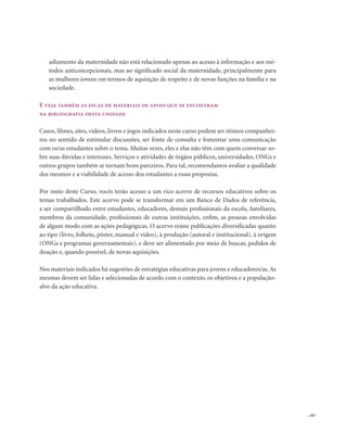 . 167
adiamento da maternidade não está relacionado apenas ao acesso à informação e aos mé-
todos anticoncepcionais, mas ao significado social da maternidade, principalmente para
as mulheres jovens em termos de aquisição de respeito e de novas funções na família e na
sociedade.
E veja também as dicas de materiais de apoio que se encontram
na bibliografia desta unidade
Casos, filmes, sites, vídeos, livros e jogos indicados neste curso podem ser ótimos companhei-
ros no sentido de estimular discussões, ser fonte de consulta e fomentar uma comunicação
com os/as estudantes sobre o tema. Muitas vezes, eles e elas não têm com quem conversar so-
bre suas dúvidas e interesses. Serviços e atividades de órgãos públicos, universidades, ONGs e
outros grupos também se tornam bons parceiros. Para tal, recomendamos avaliar a qualidade
dos mesmos e a viabilidade de acesso dos estudantes a essas propostas.
Por meio deste Curso, vocês terão acesso a um rico acervo de recursos educativos sobre os
temas trabalhados. Este acervo pode se transformar em um Banco de Dados de referência,
a ser compartilhado entre estudantes, educadores, demais profissionais da escola, familiares,
membros da comunidade, profissionais de outras instituições, enfim, as pessoas envolvidas
de algum modo com as ações pedagógicas. O acervo reúne publicações diversificadas quanto
ao tipo (livro, folheto, pôster, manual e vídeo), à produção (autoral e institucional), à origem
(ONGs e programas governamentais), e deve ser alimentado por meio de buscas, pedidos de
doação e, quando possível, de novas aquisições.
Nos materiais indicados há sugestões de estratégias educativas para jovens e educadores/as.As
mesmas devem ser lidas e selecionadas de acordo com o contexto, os objetivos e a população-
alvo da ação educativa.
 