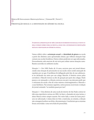 . 171
Vamos refletir sobre a orientação sexual e a identidade de gênero na escola
a partir dos distintos casos apresentados abaixo, que refletem situações hoje
comuns nas escolas brasileiras. Outros relatos poderiam ser aqui adicionados.
Provavelmente cada uma/um de nós teria para relatar outras situações seme-
lhantes ocorridas no ambiente escolar.
Situação 1 – Em 1999, Paulo, de 14 anos, escreveu para um jornal denun-
ciando uma situação de preconceito na sua escola: estava sendo ameaçado de
expulsão por ser gay. O problema foi deflagrado pelo fato de esse adolescen-
te ter declarado seu amor por um colega, Marcelo. A história correu pelos
corredores e Marcelo tornou-se alvo de gozação por parte dos colegas. Paulo
passou a ser ameaçado e a direção convocou seu pai e sua mãe para pedir que
o retirassem da escola a fim de evitar maiores constrangimentos a Marcelo e
a seus familiares. Nas semanas seguintes, outras pessoas escreveram à redação
do jornal contando: “eu também passei por isso”.
Situação 2 – Uma diretora de uma escola do interior de São Paulo contou ter
tido uma experiência curiosa em 2004. Ao fazer a chamada em uma turma, o
aluno Marcos estava sempre ausente. Por outro lado, o nome de Luiza preci-
sava ser adicionado. A aluna dizia ter feito a matrícula, no entanto, a direção
não conseguia localizar sua ficha e documentação. Concluíram que as mesmas
foram extraviadas e uma nova ficha foi preenchida.
A partir da apresentação de três casos reais ocorridos em escolas, o texto co-
meça o debate sobre como, na prática, lidar com a diversidade de orientações
sexuais e identidades de gênero na escola.
Módulo III: Sexualidade e Orientação Sexual | Unidade III | Texto I |
Orientação sexual e a identidade de gênero na escola
 