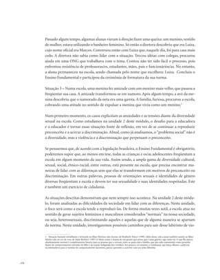 . 172
Passado algum tempo, algumas alunas vieram à direção fazer uma queixa: um menino, vestido
de mulher, estava utilizando o banheiro feminino. Só então a diretora descobriu que era Luiza,
cujo nome oficial era Marcos. Conversou então com Luiza que, naquele dia, foi para casa mais
cedo. A diretora não sabia como lidar com a situação. Trocou idéias com colegas, procurou
ajuda em uma ONG que trabalhava com o tema. Contou não ter sido fácil o processo, pois
enfrentou resistência de professoras/es, estudantes, mães, pais e funcionários/as. No entanto,
a aluna permaneceu na escola, sendo chamada pelo nome que escolhera: Luiza. Concluiu o
Ensino Fundamental e participou da cerimônia de formatura da sua turma.
Situação 3 – Numa escola, uma menina fez amizade com um menino mais velho, que passou a
freqüentar sua casa. A amizade transformou-se em namoro. Após algum tempo, a avó da me-
nina descobriu que o namorado da neta era uma garota. A família, furiosa, procurou a escola,
cobrando uma atitude no sentido de expulsar a menina que vivia como um menino.1
Num primeiro momento, os casos explicitam as ansiedades e as tensões diante da diversidade
sexual na escola. Como estudamos na unidade 2 deste módulo, o desafio para a educadora
e o educador é tornar essas situações fonte de reflexão, em vez de se continuar a reproduzir
preconceito e a acirrar a discriminação. Afinal, como já analisamos, o “problema social” não é
a diversidade, mas a violência e a discriminação que perpetuam o preconceito.
Se pensarmos que, de acordo com a legislação brasileira, o Ensino Fundamental é obrigatório,
poderemos supor que, ao menos em tese, todas as crianças e os/as adolescentes freqüentam a
escola em algum momento da sua vida. Assim sendo, a ampla gama de diversidade cultural,
sexual, social, étnico-racial, entre outras, está presente na escola, que precisa encontrar ma-
neiras de lidar com as diferenças sem que elas se transformem em motivos de preconceito ou
discriminação. Em outras palavras, pessoas de orientações sexuais e identidades de gênero
diversas freqüentam a escola e devem ter sua sexualidade e suas identidades respeitadas. Este
é também um exercício de cidadania.
As situações descritas demonstram que nem sempre isso acontece. Na unidade 2 deste módu-
lo, foram analisadas as dificuldades da sociedade em lidar com as diferenças. Nesta unidade,
o foco será como a escola tende a reproduzi-las. De forma muitas vezes sutil, a escola atua no
sentido de gerar sujeitos femininos e masculinos considerados “normais” na nossa sociedade,
ou seja, heterossexuais, discriminando aqueles e aquelas que de alguma maneira se apartam
da norma. Nesta unidade, investigaremos possíveis caminhos para sair desse labirinto de vio-
1. Situação bastante semelhante é retratada no filme Meninos não choram, de Kimberly Peirce (1999). Além desse, vale a pena também assistir ao filme
Minha vida em cor-de-rosa, de Alain Berliner (1997).O filme conta o drama de um garoto que pensa que é uma garota e age como tal. O que lhe parece
absolutamente normal é completamente bizarro para as pessoas que o cercam, entre as quais está a família, que não sabe exatamente como proceder
diante do comportamento estranho do filho e da reação indignada dos vizinhos. Aos poucos, no entanto, a vizinhança, que lança olhares e palavras
recriminadoras para o menino de comportamento incomum, parece aprender a conviver com seu jeito diferente.
 