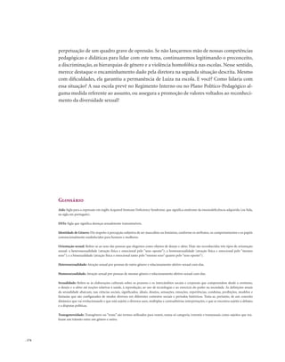 . 174
perpetuação de um quadro grave de opressão. Se não lançarmos mão de nossas competências
pedagógicas e didáticas para lidar com este tema, continuaremos legitimando o preconceito,
a discriminação, as hierarquias de gênero e a violência homofóbica nas escolas. Nesse sentido,
merece destaque o encaminhamento dado pela diretora na segunda situação descrita. Mesmo
com dificuldades, ela garantiu a permanência de Luiza na escola. E você? Como lidaria com
essa situação? A sua escola prevê no Regimento Interno ou no Plano Político-Pedagógico al-
guma medida referente ao assunto, ou assegura a promoção de valores voltados ao reconheci-
mento da diversidade sexual?
Glossário
Aids: Sigla para a expressão em inglês Acquired Immune Deficiency Syndrome, que significa síndrome da imunodeficiência adquirida (ou Sida,
na sigla em português).
DSTs: Sigla que significa doenças sexualmente transmissíveis.
Identidade de Gênero: Diz respeito à percepção subjetiva de ser masculino ou feminino, conforme os atributos, os comportamentos e os papéis
convencionalmente estabelecidos para homens e mulheres.
Orientação sexual: Refere-se ao sexo das pessoas que elegemos como objetos de desejo e afeto. Hoje são reconhecidos três tipos de orientação
sexual: a heterossexualidade (atração física e emocional pelo “sexo oposto”); a homossexualidade (atração física e emocional pelo “mesmo
sexo”); e a bissexualidade (atração física e emocional tanto pelo “mesmo sexo” quanto pelo “sexo oposto”).
Heterossexualidade: Atração sexual por pessoas de outro gênero e relacionamento afetivo-sexual com elas.
Homossexualidade: Atração sexual por pessoas de mesmo gênero e relacionamento afetivo-sexual com elas.
Sexualidade: Refere-se às elaborações culturais sobre os prazeres e os intercâmbios sociais e corporais que compreendem desde o erotismo,
o desejo e o afeto até noções relativas à saúde, à reprodução, ao uso de tecnologias e ao exercício do poder na sociedade. As definições atuais
da sexualidade abarcam, nas ciências sociais, significados, ideais, desejos, sensações, emoções, experiências, condutas, proibições, modelos e
fantasias que são configurados de modos diversos em diferentes contextos sociais e períodos históricos. Trata-se, portanto, de um conceito
dinâmico que vai evolucionando e que está sujeito a diversos usos, múltiplas e contraditórias interpretações, e que se encontra sujeito a debates
e a disputas políticas.
Transgenereidade: Transgênero ou “trans” são termos utilizados para reunir, numa só categoria, travestis e transexuais como sujeitos que rea-
lizam um trânsito entre um gênero e outro.
 