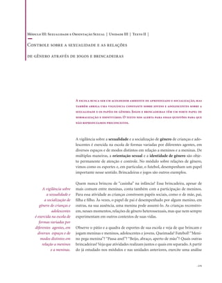 . 175
A escola busca ser um acolhedor ambiente de aprendizado e socialização, mas
também abriga uma vigilância constante sobre jovens e adolescentes sobre a
sexualidade e os papéis de gênero. Jogos e brincadeiras têm um forte papel de
normalização e identitário. O texto nos alerta para essas questões para que
não reproduzamos preconceitos.
A vigilância sobre a sexualidade e a socialização de gênero de crianças e ado-
lescentes é exercida na escola de formas variadas por diferentes agentes, em
diversos espaços e de modos distintos em relação a meninos e a meninas. De
múltiplas maneiras, a orientação sexual e a identidade de gênero são obje-
to permanente de atenção e controle. No módulo sobre relações de gênero,
vimos como os esportes e, em particular, o futebol, desempenham um papel
importante nesse sentido. Brincadeiras e jogos são outros exemplos.
Quem nunca brincou de “casinha” na infância? Essa brincadeira, apesar de
mais comum entre meninas, conta também com a participação de meninos.
Para essa atividade as crianças constroem papéis sociais, como o de mãe, pai,
filha e filho. Às vezes, o papel de pai é desempenhado por algum menino, em
outras, na sua ausência, uma menina pode assumi-lo. As crianças reconstro-
em, nesses momentos, relações de gênero heterossexuais, mas que nem sempre
experimentam em outros contextos de suas vidas.
Observe o pátio e a quadra de esportes de sua escola e veja de que brincam e
jogam meninas e meninos, adolescentes e jovens. Queimada? Futebol? “Meni-
no pega menina”? “Passa anel”? “Beijo, abraço, aperto de mão”? Quais outras
brincadeiras? Veja que atividades realizam juntos e quais em separado.A partir
do já estudado nos módulos e nas unidades anteriores, exercite uma análise
A vigilância sobre
a sexualidade e
a socialização de
gênero de crianças e
adolescentes
é exercida na escola de
formas variadas por
diferentes agentes, em
diversos espaços e de
modos distintos em
relação a meninos
e a meninas.
Módulo III: Sexualidade e Orientação Sexual | Unidade III | Texto II |
Controle sobre a sexualidade e as relações
de gênero através de jogos e brincadeiras
 