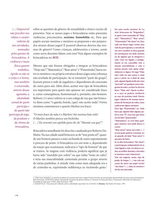 . 176
sobre as questões de gênero, de sexualidade e étnico-raciais ali
presentes. Veja se nesses jogos e brincadeiras estão presentes
violências, preconceitos, sexismo, homofobia etc. Para que
papéis sociais meninas e meninos se preparam e são prepara-
dos através desses jogos? É possível observar desvios das nor-
mas de gênero? Como crianças, adolescentes e jovens, assim
como as/os docentes lidam com isso? Veja alguns exemplos de
brincadeiras no BOX.
Mesmo que não fossem obrigados a integrar as brincadeiras
“Hoje não”,“Matemática”,“Base aérea”e“Pimentinha”,havia en-
tre os meninos e na própria estrutura desses jogos uma cobrança
não revelada de participação. Ao se tornarem “parte do grupo”,
ficavam presos à rede de jogadores e dependentes da concessão
do outro para sair. Além disso, aceitar esse tipo de brincadeira
era importante para quem não quisesse ser considerado fraco
e, como conseqüência, homossexual e, portanto, não-homem.
Robson (11 anos) referiu-se a um colega de rua que não brinca-
va disso como “o gayola, boiola, [que] não aceita nada”. Vários
meninos comentaram o quanto Marlon era fraco:
“O mais fraco da sala é o Marlon! Até menina bate nele!
O Marlon também parece um bichinha.
[…] Eu inventei um apelido para ele, de “Mamãe sou gay!”.1
Brincadeira semelhante foi descrita e analisada por Roberto Da-
Matta.Na sua cidade natal brincava-se de“tem pente aí?”,quan-
do um homem passava a mão na bunda de outro supostamente
à procura de pente. A brincadeira era um teste e, dependendo
da reação que ocasionasse, indicaria o “tipo de homem” de que
se tratava. Se reagisse com violência, poderia significar que já
havia sido “mordido por cobra” ou que tinha “tesão no rabo”,
e teria sua masculinidade contestada perante o grupo através
de várias piadinhas. A atitude vista como mais adequada era a
de controlar-se, exprimindo indiferença ao incômodo gesto.2
1. Todos esses exemplos e as duas brincadeiras de meninas descritas a seguir foram retirados de uma pesquisa desenvolvida em uma escola municipal de
Belo Horizonte. ALTMANN, Helena. Rompendo fronteiras de gênero: Marias (e) homens na Educação Física. Dissertação (Mestrado em Educação) –
Faculdade de Educação, UFMG, Belo Horizonte, 1998.
2. DAMATTA, R.“Tem pente aí?: reflexões sobre a identidade masculina”. In: CALDAS, D. Homens. São Paulo: Ed. Senac, 1997.
Em uma escola, meninos de 5.a
série brincavam de “briguinhas”,
as quais eram nomeadas de “Hoje
não”, “Matemática”, “Base aérea”,
“Pimentinha”,“Me chute”etc.Para
cada um desses jogos existia uma
rede de participantes; a entrada de
um novo membro se dava quando
ele entrelaçasse seu dedo mínimo
no de alguém que já integrava a
rede. Uma vez ligado, o desliga-
mento só era concedido com o
mesmo procedimento e com a
mesma pessoa com quem origi-
nalmente se ligara. No jogo “Hoje
não”, toda vez que soasse o sinal
para o início ou o final de uma
aula, alguém ligado podia dar uma
“porrada”em qualquer outro inte-
grante da rede e,ao fazê-lo,deveria
dizer: “Hoje não”. Quem recebes-
se o soco só poderia retribuí-lo
ao soar do próximo sinal. Outros
jogos valiam-se do mesmo meca-
nismo de formação de redes, como
explicaram alguns meninos:
Você liga “Pimentinha”, né. Toda
hora que alguém falar alguma pa-
lavra com “P”, você tem que bater
até ele falar“pimentinha”.
“Matemática”: se você falar qual-
quer número, você pode descer o
couro!
“Base aérea”: passa um avião, […]
aí você pode quebrar o menino.Aí,
só quando ele falar “base aérea” é
que pára de bater.
Já na dita brincadeira “Me chute”,
a participação, independente de se
estar ligado à rede, era aberta a to-
dos,ou melhor dizendo,a ela todos
os meninos eram vulneráveis:
Tem um negócio, assim, tipo de
piada, de brigar, […] um cola nas
costas do outro um papel escrito
“me chute” […]. Bate no menino e
ele fica até chorando.
(...) Impossível
não perceber nos
relatos o caráter
violento de
tais atividades,
nomeadas
pelos garotos de
brincadeiras. A
violência é tanto
física quanto
simbólica.
Agride-se não só
o corpo e a honra,
mas também
é construída,
através dessas
agressões, a
identidade
sexual de quem
participa e
de quem não
participa do jogo,
do produtor e
da vítima da
brincadeira.
 