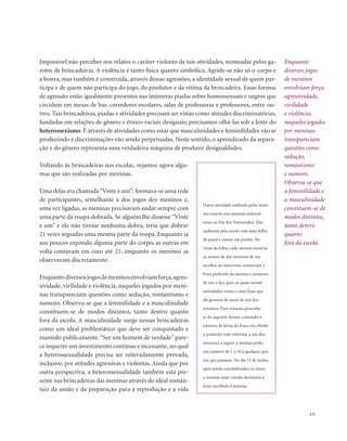 . 177
Impossível não perceber nos relatos o caráter violento de tais atividades, nomeadas pelos ga-
rotos de brincadeiras. A violência é tanto física quanto simbólica. Agride-se não só o corpo e
a honra, mas também é construída, através dessas agressões, a identidade sexual de quem par-
ticipa e de quem não participa do jogo, do produtor e da vítima da brincadeira. Essas formas
de agressão estão igualmente presentes nas inúmeras piadas sobre homossexuais e negros que
circulam em mesas de bar, corredores escolares, salas de professoras e professores, entre ou-
tros. Tais brincadeiras, piadas e atividades precisam ser vistas como atitudes discriminatórias,
fundadas em relações de gênero e étnico-raciais desiguais; precisamos olhá-las sob a lente do
heterossexismo. É através de atividades como estas que masculinidades e feminilidades vão se
produzindo e discriminações vão sendo perpetuadas. Neste sentido, o aprendizado da separa-
ção e do gênero representa uma verdadeira máquina de produzir desigualdades.
Voltando às brincadeiras nas escolas, vejamos agora algu-
mas que são realizadas por meninas.
Uma delas era chamada“Vinte e um”: formava-se uma rede
de participantes, semelhante à dos jogos dos meninos e,
uma vez ligadas, as meninas precisavam andar sempre com
uma parte da roupa dobrada. Se alguém lhe dissesse “Vinte
e um” e ela não tivesse nenhuma dobra, teria que dobrar
21 vezes seguidas uma mesma parte da roupa. Enquanto ia
aos poucos expondo alguma parte do corpo, as outras em
volta contavam em coro até 21, enquanto os meninos as
observavam discretamente.
Enquantodiversosjogosdemeninosenvolviamforça,agres-
sividade, virilidade e violência, naqueles jogados por meni-
nas transpareciam questões como sedução, romantismo e
namoro. Observa-se que a feminilidade e a masculinidade
constituem-se de modos distintos, tanto dentro quanto
fora da escola. A masculinidade surge nessas brincadeiras
como um ideal problemático que deve ser conquistado e
mantido publicamente.“Ser um homem de verdade” pare-
ce requerer um investimento contínuo e incessante,no qual
a heterossexualidade precisa ser reiteradamente provada,
inclusive, por atitudes agressivas e violentas. Ainda que por
outra perspectiva, a heterossexualidade também está pre-
sente nas brincadeiras das meninas através do ideal român-
tico da união e da preparação para a reprodução e a vida
Enquanto
diversos jogos
de meninos
envolviam força,
agressividade,
virilidade
e violência,
naqueles jogados
por meninas
transpareciam
questões como
sedução,
romantismo
e namoro.
Observa-se que
a feminilidade e
a masculinidade
constituem-se de
modos distintos,
tanto dentro
quanto
fora da escola.
Outra atividade realizada pelas meni-
nas ocorria nas semanas anteced-
entes ao Dia dos Namorados. Elas
andavam pela escola com uma folha
de papel e caneta em punho. No
verso da folha, cada menina escrevia
os nomes de dez meninos de sua
escolha; no anteverso, constavam a
fruta preferida da menina e números
de um a dez, para os quais seriam
assinalados votos, e uma frase que
ela gostaria de ouvir de um dos
meninos. Para votação, procedia-
se da seguinte forma: contando o
número de letras da fruta, era obtido
o primeiro voto referente a um dos
meninos; a seguir, a menina pedia
um número de 1 a 10 a qualquer pes-
soa que passasse. No dia 12 de junho,
após serem contabilizados os votos,
o menino mais votado declararia a
frase escolhida à menina.
 