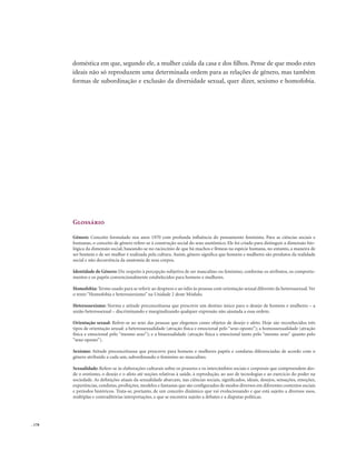 . 178
doméstica em que, segundo ele, a mulher cuida da casa e dos filhos. Pense de que modo estes
ideais não só reproduzem uma determinada ordem para as relações de gênero, mas também
formas de subordinação e exclusão da diversidade sexual, quer dizer, sexismo e homofobia.
Glossário
Gênero: Conceito formulado nos anos 1970 com profunda influência do pensamento feminista. Para as ciências sociais e
humanas, o conceito de gênero refere-se à construção social do sexo anatômico. Ele foi criado para distinguir a dimensão bio-
lógica da dimensão social, baseando-se no raciocínio de que há machos e fêmeas na espécie humana, no entanto, a maneira de
ser homem e de ser mulher é realizada pela cultura. Assim, gênero significa que homens e mulheres são produtos da realidade
social e não decorrência da anatomia de seus corpos.
Identidade de Gênero: Diz respeito à percepção subjetiva de ser masculino ou feminino, conforme os atributos, os comporta-
mentos e os papéis convencionalmente estabelecidos para homens e mulheres.
Homofobia: Termo usado para se referir ao desprezo e ao ódio às pessoas com orientação sexual diferente da heterossexual.Ver
o texto “Homofobia e heterossexismo” na Unidade 2 deste Módulo.
Heterossexismo: Norma e atitude preconceituosa que prescreve um destino único para o desejo de homens e mulheres – a
união heterossexual – discriminando e marginalizando qualquer expressão não ajustada a essa ordem.
Orientação sexual: Refere-se ao sexo das pessoas que elegemos como objetos de desejo e afeto. Hoje são reconhecidos três
tipos de orientação sexual: a heterossexualidade (atração física e emocional pelo “sexo oposto”); a homossexualidade (atração
física e emocional pelo “mesmo sexo”); e a bissexualidade (atração física e emocional tanto pelo “mesmo sexo” quanto pelo
“sexo oposto”).
Sexismo: Atitude preconceituosa que prescreve para homens e mulheres papéis e condutas diferenciadas de acordo com o
gênero atribuído a cada um, subordinando o feminino ao masculino.
Sexualidade: Refere-se às elaborações culturais sobre os prazeres e os intercâmbios sociais e corporais que compreendem des-
de o erotismo, o desejo e o afeto até noções relativas à saúde, à reprodução, ao uso de tecnologias e ao exercício do poder na
sociedade. As definições atuais da sexualidade abarcam, nas ciências sociais, significados, ideais, desejos, sensações, emoções,
experiências, condutas, proibições, modelos e fantasias que são configurados de modos diversos em diferentes contextos sociais
e períodos históricos. Trata-se, portanto, de um conceito dinâmico que vai evolucionando e que está sujeito a diversos usos,
múltiplas e contraditórias interpretações, e que se encontra sujeito a debates e a disputas políticas.
 