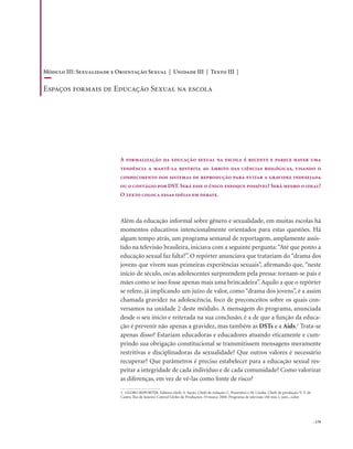 . 179
Além da educação informal sobre gênero e sexualidade, em muitas escolas há
momentos educativos intencionalmente orientados para estas questões. Há
algum tempo atrás, um programa semanal de reportagem, amplamente assis-
tido na televisão brasileira, iniciava com a seguinte pergunta:“Até que ponto a
educação sexual faz falta?”. O repórter anunciava que tratariam do“drama dos
jovens que vivem suas primeiras experiências sexuais”, afirmando que, “neste
início de século, os/as adolescentes surpreendem pela pressa: tornam-se pais e
mães como se isso fosse apenas mais uma brincadeira”.Aquilo a que o repórter
se refere, já implicando um juízo de valor, como “drama dos jovens”, é a assim
chamada gravidez na adolescência, foco de preconceitos sobre os quais con-
versamos na unidade 2 deste módulo. A mensagem do programa, anunciada
desde o seu início e reiterada na sua conclusão, é a de que a função da educa-
ção é prevenir não apenas a gravidez, mas também as DSTs e a Aids.1
Trata-se
apenas disso? Estariam educadoras e educadores atuando eticamente e cum-
prindo sua obrigação constitucional se transmitissem mensagens meramente
restritivas e disciplinadoras da sexualidade? Que outros valores é necessário
recuperar? Que parâmetros é preciso estabelecer para a educação sexual res-
peitar a integridade de cada indivíduo e de cada comunidade? Como valorizar
as diferenças, em vez de vê-las como fonte de risco?
A formalização da educação sexual na escola é recente e parece haver uma
tendência a mantê-la restrita ao âmbito das ciências biológicas, visando o
conhecimento dos sistemas de reprodução para evitar a gravidez indesejada
ou o contágio por DST. Será esse o único enfoque possível? Será mesmo o ideal?
O texto coloca essas idéias em debate.
1. GLOBO REPORTER. Editora-chefe: S. Sayão. Chefe de redação: C. Piasentini e M. Cunha. Chefe de produção: V. V. de
Castro. Rio de Janeiro: Central Globo de Produções, 19 março 2004. Programa de televisão (60 min.), som., color.
Módulo III: Sexualidade e Orientação Sexual | Unidade III | Texto III |
Espaços formais de Educação Sexual na escola
 