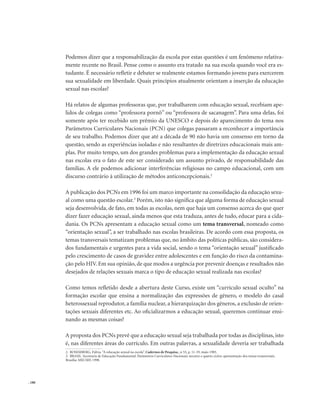 . 180
Podemos dizer que a responsabilização da escola por estas questões é um fenômeno relativa-
mente recente no Brasil. Pense como o assunto era tratado na sua escola quando você era es-
tudante. É necessário refletir e debater se realmente estamos formando jovens para exercerem
sua sexualidade em liberdade. Quais princípios atualmente orientam a inserção da educação
sexual nas escolas?
Há relatos de algumas professoras que, por trabalharem com educação sexual, recebiam ape-
lidos de colegas como “professora pornô” ou “professora de sacanagem”. Para uma delas, foi
somente após ter recebido um prêmio da UNESCO e depois do aparecimento do tema nos
Parâmetros Curriculares Nacionais (PCN) que colegas passaram a reconhecer a importância
de seu trabalho. Podemos dizer que até a década de 90 não havia um consenso em torno da
questão, sendo as experiências isoladas e não resultantes de diretrizes educacionais mais am-
plas. Por muito tempo, um dos grandes problemas para a implementação da educação sexual
nas escolas era o fato de este ser considerado um assunto privado, de responsabilidade das
famílias. A ele podemos adicionar interferências religiosas no campo educacional, com um
discurso contrário à utilização de métodos anticoncepcionais.2
A publicação dos PCNs em 1996 foi um marco importante na consolidação da educação sexu-
al como uma questão escolar.3
Porém, isto não significa que alguma forma de educação sexual
seja desenvolvida, de fato, em todas as escolas, nem que haja um consenso acerca do que quer
dizer fazer educação sexual, ainda menos que esta traduza, antes de tudo, educar para a cida-
dania. Os PCNs apresentam a educação sexual como um tema transversal, nomeado como
“orientação sexual”, a ser trabalhado nas escolas brasileiras. De acordo com essa proposta, os
temas transversais tematizam problemas que, no âmbito das políticas públicas, são considera-
dos fundamentais e urgentes para a vida social, sendo o tema “orientação sexual” justificado
pelo crescimento de casos de gravidez entre adolescentes e em função do risco da contamina-
ção pelo HIV. Em sua opinião, de que modos a urgência por prevenir doenças e resultados não
desejados de relações sexuais marca o tipo de educação sexual realizada nas escolas?
Como temos refletido desde a abertura deste Curso, existe um “currículo sexual oculto” na
formação escolar que ensina a normalização das expressões de gênero, o modelo do casal
heterossexual reprodutor, a família nuclear, a hierarquização dos gêneros, a exclusão de orien-
tações sexuais diferentes etc. Ao oficializarmos a educação sexual, queremos continuar ensi-
nando as mesmas coisas?
A proposta dos PCNs prevê que a educação sexual seja trabalhada por todas as disciplinas, isto
é, nas diferentes áreas do currículo. Em outras palavras, a sexualidade deveria ser trabalhada
2. ROSEMBERG, Fúlvia.“A educação sexual na escola”. Cadernos de Pesquisa., n 53, p. 11-19, maio 1985.
3. BRASIL. Secretaria de Educação Fundamental. Parâmetros Curriculares Nacionais: terceiro e quarto ciclos: apresentação dos temas transversais.
Brasília: MECSEF, 1998.
 