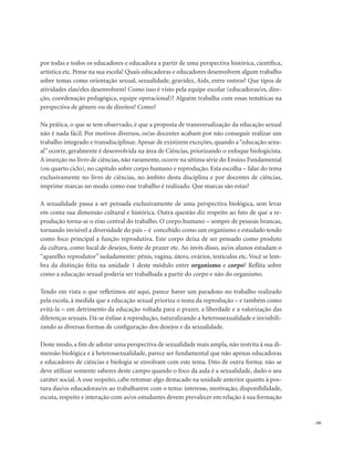 . 181
por todas e todos os educadores e educadora a partir de uma perspectiva histórica, científica,
artística etc. Pense na sua escola! Quais educadoras e educadores desenvolvem algum trabalho
sobre temas como orientação sexual, sexualidade, gravidez, Aids, entre outros? Que tipos de
atividades elas/eles desenvolvem? Como isso é visto pela equipe escolar (educadoras/es, dire-
ção, coordenação pedagógica, equipe operacional)? Alguém trabalha com essas temáticas na
perspectiva de gênero ou de direitos? Como?
Na prática, o que se tem observado, é que a proposta de transversalização da educação sexual
não é nada fácil. Por motivos diversos, os/as docentes acabam por não conseguir realizar um
trabalho integrado e transdisciplinar. Apesar de existirem exceções, quando a“educação sexu-
al” ocorre, geralmente é desenvolvida na área de Ciências, priorizando o enfoque biologicista.
A inserção no livro de ciências, não raramente, ocorre na sétima série do Ensino Fundamental
(ou quarto ciclo), no capítulo sobre corpo humano e reprodução. Esta escolha – falar do tema
exclusivamente no livro de ciências, no âmbito desta disciplina e por docentes de ciências,
imprime marcas no modo como esse trabalho é realizado. Que marcas são estas?
A sexualidade passa a ser pensada exclusivamente de uma perspectiva biológica, sem levar
em conta sua dimensão cultural e histórica. Outra questão diz respeito ao fato de que a re-
produção torna-se o eixo central do trabalho. O corpo humano – sempre de pessoas brancas,
tornando invisível a diversidade do país – é concebido como um organismo e estudado tendo
como foco principal a função reprodutiva. Este corpo deixa de ser pensado como produto
da cultura, como local de desejos, fonte de prazer etc. Ao invés disso, as/os alunos estudam o
“aparelho reprodutor” isoladamente: pênis, vagina, útero, ovários, testículos etc. Você se lem-
bra da distinção feita na unidade 1 deste módulo entre organismo e corpo? Reflita sobre
como a educação sexual poderia ser trabalhada a partir do corpo e não do organismo.
Tendo em vista o que refletimos até aqui, parece haver um paradoxo no trabalho realizado
pela escola, à medida que a educação sexual prioriza o tema da reprodução – e também como
evitá-la – em detrimento da educação voltada para o prazer, a liberdade e a valorização das
diferenças sexuais. Dá-se ênfase à reprodução, naturalizando a heterossexualidade e invisibili-
zando as diversas formas de configuração dos desejos e da sexualidade.
Deste modo, a fim de adotar uma perspectiva de sexualidade mais ampla, não restrita à sua di-
mensão biológica e à heterossexualidade, parece ser fundamental que não apenas educadoras
e educadores de ciências e biologia se envolvam com este tema. Dito de outra forma: não se
deve utilizar somente saberes deste campo quando o foco da aula é a sexualidade, dado o seu
caráter social. A esse respeito, cabe retomar algo destacado na unidade anterior quanto à pos-
tura das/os educadoras/es ao trabalharem com o tema: interesse, motivação, disponibilidade,
escuta, respeito e interação com as/os estudantes devem prevalecer em relação à sua formação
 