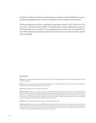 . 182
inicial. Que mudanças você faria no modo com que a educação sexual é abordada na sua esco-
la? Quais aprendizagens sobre o tema você identifica como necessárias à sua formação?
Voltemos à pergunta que abriu o programa de reportagem citado no início deste texto: “Até
que ponto a educação sexual faz falta?”. É importante que crianças, adolescentes e jovens te-
nham educação sexual nas escolas? O que aprendem fora da escola já não seria suficiente? Va-
mos refletir sobre estas questões pensando a escola em relação a outros locais onde se aprende
sobre sexualidade.
Glossário
Aids: Sigla para a expressão em inglês Acquired Immune Deficiency Syndrome, que significa síndrome da imunodeficiência adquirida (ou Sida,
na sigla em português).
Corpo: Conceito que incorpora, além das potencialidades biológicas, todas as dimensões psicológicas, sociais e culturais do aprendizado através
das quais as pessoas desenvolvem a percepção da própria vivência.
DSTs: Sigla que significa doenças sexualmente transmissíveis.
Educação Sexual: Abordagem das manifestações relativas à sexualidade na formação de crianças e adolescentes por meio da educação formal.
O foco, o conteúdo e o modo de introdução dessas problemáticas são questões debatidas de forma intensa desde a década de 1970. Tradicio-
nalmente, tem se privilegiado uma abordagem biologicista e, particularmente em resposta à epidemia da Aids e à preocupação com a chamada
“gravidez precoce”, o foco está na prevenção. Na atualidade, os conteúdos referidos à Orientação Sexual nos Parâmetros Curriculares Nacionais
consideram a sexualidade nas suas dimensões biológica, psíquica e sociocultural.
Organismo: Infra-estrutura biológica que dá sustento às capacidades materiais da vida.
Tema transversal: Modo de organização do trabalho didático no qual determinadas questões (no caso dos Parâmetros Curriculares Nacionais
brasileiros, aquelas relativas à Ética, à Pluralidade Cultural, ao Meio Ambiente, à Saúde, ao Trabalho e ao Consumo, e à Orientação Sexual) são
incorporadas às áreas convencionais do ensino de modo a estarem presentes em todas elas. Não se trata de trabalhá-las paralelamente, mas de
trazer para os conteúdos e para a metodologia da área a perspectiva dos temas.
 