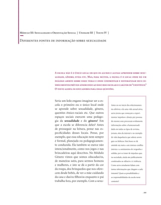 . 183
Seria um ledo engano imaginar ser a es-
cola o primeiro ou o único local onde
se aprende sobre sexualidade, gênero,
questões étnico-raciais etc. Que outros
espaços sociais exercem uma pedago-
gia da sexualidade e do gênero? Em
que a escola se diferencia deles? Antes
de prosseguir na leitura, pense nas es-
pecificidades desses locais. Pense, por
exemplo, que essa educação nem sempre
é formal, planejada ou pedagogicamen-
te conduzida. Ela também se exerce não
intencionalmente, como nos jogos e nas
brincadeiras aqui descritos. No Módulo
Gênero vimos que somos educadas/os,
de maneiras sutis, para sermos homens
e mulheres, e isto se dá a partir da cor
da roupa, dos brinquedos que nos ofere-
cem desde bebês, de ver a mãe cuidando
da casa e das/os filhos/as enquanto o pai
trabalha fora, por exemplo. Com a sexu-
A escola não é o único local em que os alunos e alunas aprendem sobre sexu-
alidade, gênero, etnia etc. Mas, para muitos, a escola é o local onde há um
diálogo aberto sobre esses temas e onde confrontam e sistematizam seus co-
nhecimentos prévios atribuindo ao discurso escolar o caráter de“científico.”
O texto alerta os educadores para essas questões.
Antes ou no início dos relacionamen-
tos afetivos e de uma vida sexual ativa,
as/os jovens que começam a experi-
mentar impulsos e desejo por pessoas
do mesmo sexo procuram avidamente
informações sobre a homossexuali-
dade em todos os tipos de revistas,
jornais, sites da internet e no exemplo
de vida daquelas/es que sabem serem
gays ou lésbicas. Esta busca se dá
amiúde em meio a um intenso conflito
interno e a sentimentos de vergonha e
solidão, por se tratar de impulsos que,
na sociedade, ainda são publicamente
condenados ao silêncio e à violência.
Como as/os estudantes lidam com
tantas informações que chegam a cada
instante? Quais as possibilidades e
as responsabilidades da escola neste
contexto?
Módulo III: Sexualidade e Orientação Sexual | Unidade III | Texto IV |
Diferentes fontes de informação sobre sexualidade
 