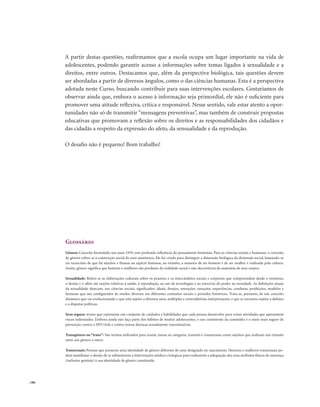 . 186
A partir destas questões, reafirmamos que a escola ocupa um lugar importante na vida de
adolescentes, podendo garantir acesso a informações sobre temas ligados à sexualidade e a
direitos, entre outros. Destacamos que, além da perspectiva biológica, tais questões devem
ser abordadas a partir de diversos ângulos, como o das ciências humanas. Esta é a perspectiva
adotada neste Curso, buscando contribuir para suas intervenções escolares. Gostaríamos de
observar ainda que, embora o acesso à informação seja primordial, ele não é suficiente para
promover uma atitude reflexiva, crítica e responsável. Nesse sentido, vale estar atento a opor-
tunidades não só de transmitir “mensagens preventivas”, mas também de construir propostas
educativas que promovam a reflexão sobre os direitos e as responsabilidades dos cidadãos e
das cidadãs a respeito da expressão do afeto, da sensualidade e da reprodução.
O desafio não é pequeno! Bom trabalho!
Glossário
Gênero: Conceito formulado nos anos 1970 com profunda influência do pensamento feminista. Para as ciências sociais e humanas, o conceito
de gênero refere-se à construção social do sexo anatômico. Ele foi criado para distinguir a dimensão biológica da dimensão social, baseando-se
no raciocínio de que há machos e fêmeas na espécie humana, no entanto, a maneira de ser homem e de ser mulher é realizada pela cultura.
Assim, gênero significa que homens e mulheres são produtos da realidade social e não decorrência da anatomia de seus corpos.
Sexualidade: Refere-se às elaborações culturais sobre os prazeres e os intercâmbios sociais e corporais que compreendem desde o erotismo,
o desejo e o afeto até noções relativas à saúde, à reprodução, ao uso de tecnologias e ao exercício do poder na sociedade. As definições atuais
da sexualidade abarcam, nas ciências sociais, significados, ideais, desejos, sensações, emoções, experiências, condutas, proibições, modelos e
fantasias que são configurados de modos diversos em diferentes contextos sociais e períodos históricos. Trata-se, portanto, de um conceito
dinâmico que vai evolucionando e que está sujeito a diversos usos, múltiplas e contraditórias interpretações, e que se encontra sujeito a debates
e a disputas políticas.
Sexo seguro: termo que representa um conjunto de cuidados e habilidades que cada pessoa desenvolve para evitar atividades que apresentem
riscos indesejados. Embora ainda não faça parte dos hábitos de muitos adolescentes, o uso consistente da camisinha é o meio mais seguro de
prevenção contra o HIV/Aids e contra outras doenças sexualmente transmissíveis.
Transgênero ou “trans”: São termos utilizados para reunir, numa só categoria, travestis e transexuais como sujeitos que realizam um trânsito
entre um gênero e outro.
Transexuais: Pessoas que possuem uma identidade de gênero diferente do sexo designado no nascimento. Homens e mulheres transexuais po-
dem manifestar o desejo de se submeterem a intervenções médico-cirúrgicas para realizarem a adequação dos seus atributos físicos de nascença
(inclusive genitais) à sua identidade de gênero constituída.
 