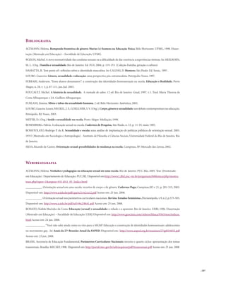 . 187
Bibliografia
ALTMANN, Helena. Rompendo fronteiras de gênero: Marias (e) homens na Educação Física. Belo Horizonte: UFMG, 1998. Disser-
tação (Mestrado em Educação) – Faculdade de Educação. UFMG.
BOZON, Michel.A nova normatividade das condutas sexuais ou a dificuldade de dar coerência a experiências íntimas. In: HEILBORN,
M. L. (Org.) Família e sexualidade. Rio de Janeiro: Ed. FGV, 2004. p. 119-153. (Coleção Família, geração e cultura)
DAMATTA, R. Tem pente aí?: reflexões sobre a identidade masculina. In: CALDAS, D. Homens. São Paulo: Ed. Senac, 1997.
LOURO, Guarcira. Gênero, sexualidade e educação: uma perspectiva pós-estruturalista. Petrópolis: Vozes, 1997.
FERRARI, Anderson. “Esses alunos desumanos”: a construção das identidades homossexuais na escola. Educação e Realidade, Porto
Alegre, n. 28, v. 1, p. 87-111, jan./jul. 2003.
FOUCAULT, Michel. A história da sexualidade. A vontade de saber. 12 ed. Rio de Janeiro: Graal, 1997. v.1. Trad. Maria Thereza da
Costa Albuquerque e J.A. Guilhon Albuquerque.
FURLANI, Jimena. Mitos e tabus da sexualidade humana. 2 ed. Belo Horizonte: Autêntica, 2003.
LOURO,Guacira Louro,NECKEL,J.F.,GOELLNER,S.V.(Org.),Corpo,gêneroesexualidade: um debate contemporâneo na educação.
Petrópolis, RJ: Vozes, 2003.
MEYER, D. (Org.) Saúde e sexualidade na escola. Porto Alegre: Mediação, 1998.
ROSEMBERG, Fúlvia. A educação sexual na escola. Cadernos de Pesquisa, São Paulo, n. 53, p. 11-19, maio 1985.
ROSISTOLATO, Rodrigo P. da R. Sexualidade e escola: uma análise de implantação de políticas públicas de orientação sexual. 2003.
193 f. (Mestrado em Sociologia e Antropologia) - Instituto de Filosofia e Ciências Sociais, Universidade Federal do Rio de Janeiro, Rio
de Janeiro.
SILVA, Ricardo de Castro. Orientação sexual: possibilidades de mudança na escola. Campinas, SP: Mercado das Letras, 2002.
Webibliografia
ALTMANN, Helena. Verdades e pedagogias na educação sexual em uma escola. Rio de Janeiro: PUC-Rio, 2005. Tese (Doutorado
em Educação). Departamento de Educação. PUC/RJ. Disponível em:http://www2.dbd.puc-rio.br/pergamum/biblioteca/php/mostra-
teses.php?open=1&arqtese=0114341_05_Indice.html
___________. Orientação sexual em uma escola: recortes de corpo e de gênero. Cadernos Pagu, Campinas,SP, v. 21, p. 281-315, 2003.
Disponível em: http://www.scielo.br/pdf/cpa/n21/n21a12.pdf Acesso em: 25 jun. 2008.
___________.Orientação sexual nos parâmetros curriculares nacionais.Revista EstudosFeministas,Florianópolis,v.9,n.2,p.575-585.
Disponível em: http://www.scielo.br/pdf/ref/v9n2/8641.pdf Acesso em: 25 jun. 2008.
BONATO, Nailda Marinho da Costa. Educação [sexual] e sexualidade: o velado e o aparente. Rio de Janeiro: UERJ, 1996. Dissertação
(Mestrado em Educação) – Faculdade de Educação. UERJ. Disponível em: http://www.geocities.com/Athens/Ithaca/9565/tese/indicee.
html Acesso em: 24 jun. 2008.
_____________.“Você não sabe ainda como eu vim para o MGM? Educação e construção de identidades homossexuais: adolescentes
no movimento gay. . In: Anais da 27ª Reunião Anual da ANPED. Disponível em: http://www.anped.org.br/reunioes/27/gt03/t032.pdf
Acesso em: 25 jun. 2008.
BRASIL. Secretaria de Educação Fundamental. Parâmetros Curriculares Nacionais: terceiro e quarto ciclos: apresentação dos temas
transversais. Brasília: MECSEF, 1998. Disponível em: http://portal.mec.gov.br/seb/arquivos/pdf/ttransversais.pdf Acesso em: 25 jun. 2008
 