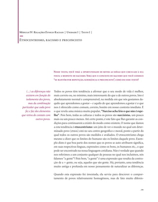 . 191
Todos os povos têm tendência a afirmar que o seu modo de vida é melhor,
mais correto ou, no mínimo, mais interessante do que o de outros povos. Isto é
absolutamente normal e compreensível, na medida em que nós gostamos da-
quilo que aprendemos a gostar – e aquilo de que aprendemos a gostar é o que
nos é oferecido como comum, correto, bonito em nosso contexto imediato. É
o que revela uma música muito popular, “Narciso acha feio o que não é espe-
lho”. Pois bem, todas as culturas e todos os povos são narcisistas, um pouco
mais ou um pouco menos. Até certo ponto, é este fato que lhes garante as con-
dições para continuarem a existir do modo como existem. O nome que damos
a esta tendência é etnocentrismo: um jeito de ver o mundo no qual um deter-
minado povo (etnos) está no seu centro geográfico e moral, ponto a partir do
qual todos os outros povos são medidos e avaliados. O etnocentrismo chega
mesmo a dizer que os limites do humano são os limites daquele povo. Exem-
plo disto é que boa parte dos nomes que os povos se auto-atribuem significa,
em suas respectivas línguas, expressões como os bons, os humanos etc., o que
pode ser encontrado na nossa linguagem cotidiana.Não é verdade que quando
nos referimos a um conjunto qualquer de pessoas no qual nos incluímos, nós
falamos “a gente”? Pois bem,“a gente” é uma expressão que resulta da contra-
ção de a + gente, ou seja, aqueles que são gente. Há, portanto, uma tendência
muito antiga e profunda em nosso pensamento de naturalizar as diferenças.
Quando esta expressão foi inventada, ela serviu para descrever o compor-
tamento de povos relativamente homogêneos, mas de fato muito diferen-
(...) as diferenças não
existem em função do
isolamento dos povos,
mas da combinação
particular que cada povo
fez e faz dos elementos
que retira do contato com
outros povos.
Nesse texto, você terá a oportunidade de rever as idéias que circulam à sua
volta a respeito de racismo. Será que o conceito de racismo que você conhece
“se mantém por repetição, ignorância e preconceito”, como diz esse texto?
Módulo IV: Relações Étnico-Raciais | Unidade I | Texto I |
Etnocentrismo, racismo e preconceito
 